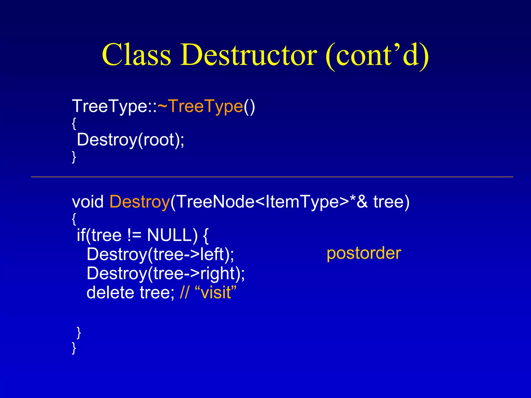 Class Destructor (cont’d)
TreeType::~TreeType()
{
Destroy(root);
}
void Destroy(TreeNode<ItemType>*& tree)
{
if(tree != NULL) {
Destroy(tree->left);
Destroy(tree->right);
delete tree; // “visit”
}
}
postorder
 