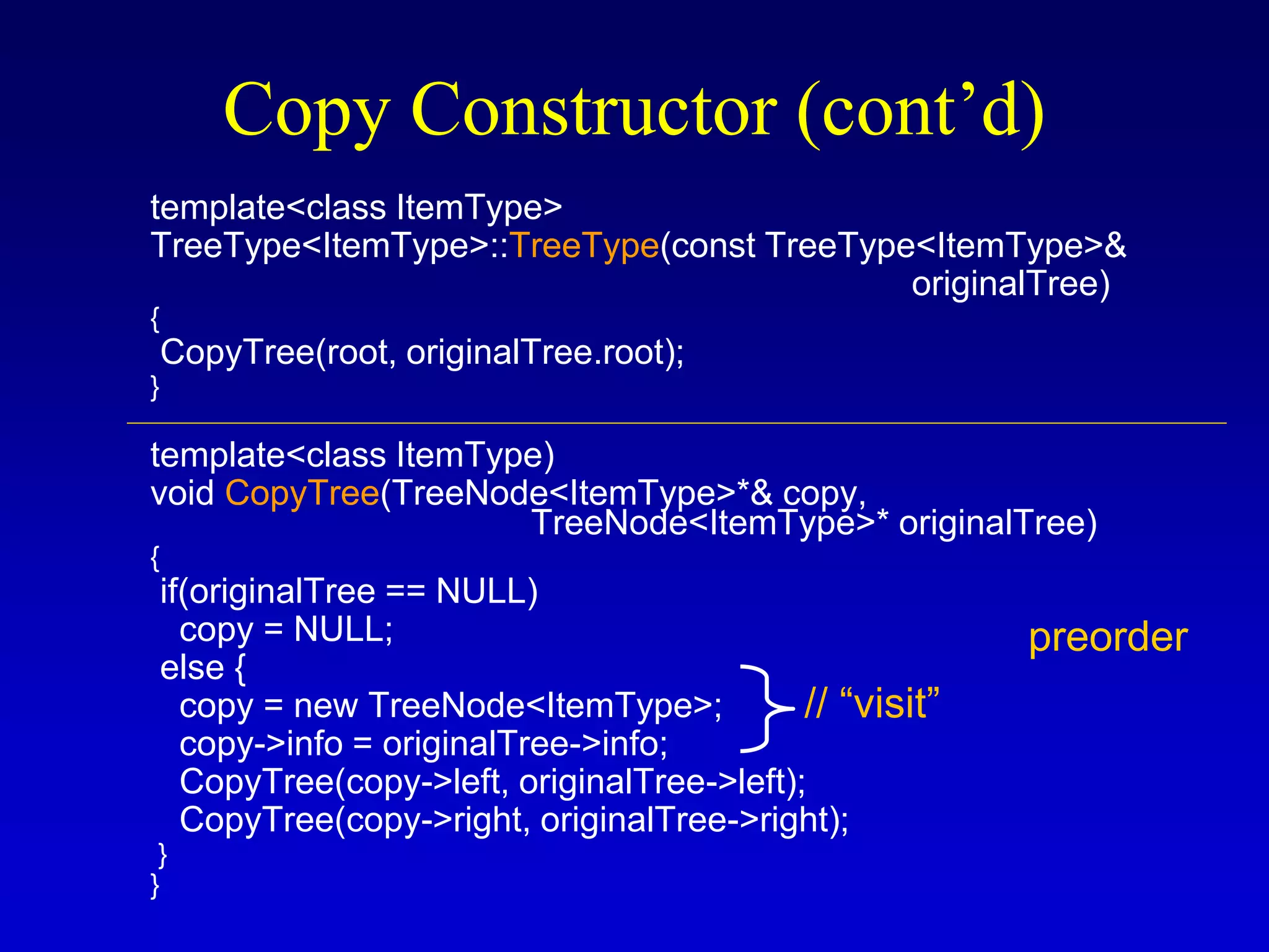 Copy Constructor (cont’d)
template<class ItemType>
TreeType<ItemType>::TreeType(const TreeType<ItemType>&
originalTree)
{
CopyTree(root, originalTree.root);
}
template<class ItemType)
void CopyTree(TreeNode<ItemType>*& copy,
TreeNode<ItemType>* originalTree)
{
if(originalTree == NULL)
copy = NULL;
else {
copy = new TreeNode<ItemType>;
copy->info = originalTree->info;
CopyTree(copy->left, originalTree->left);
CopyTree(copy->right, originalTree->right);
}
}
preorder
// “visit”
 