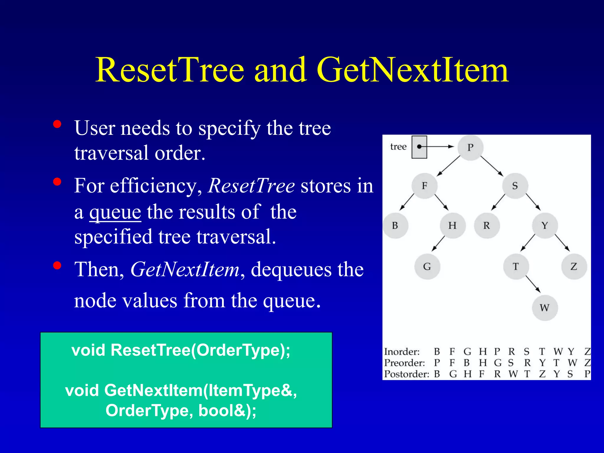 ResetTree and GetNextItem
• User needs to specify the tree
traversal order.
• For efficiency, ResetTree stores in
a queue the results of the
specified tree traversal.
• Then, GetNextItem, dequeues the
node values from the queue.
void ResetTree(OrderType);
void GetNextItem(ItemType&,
OrderType, bool&);
 