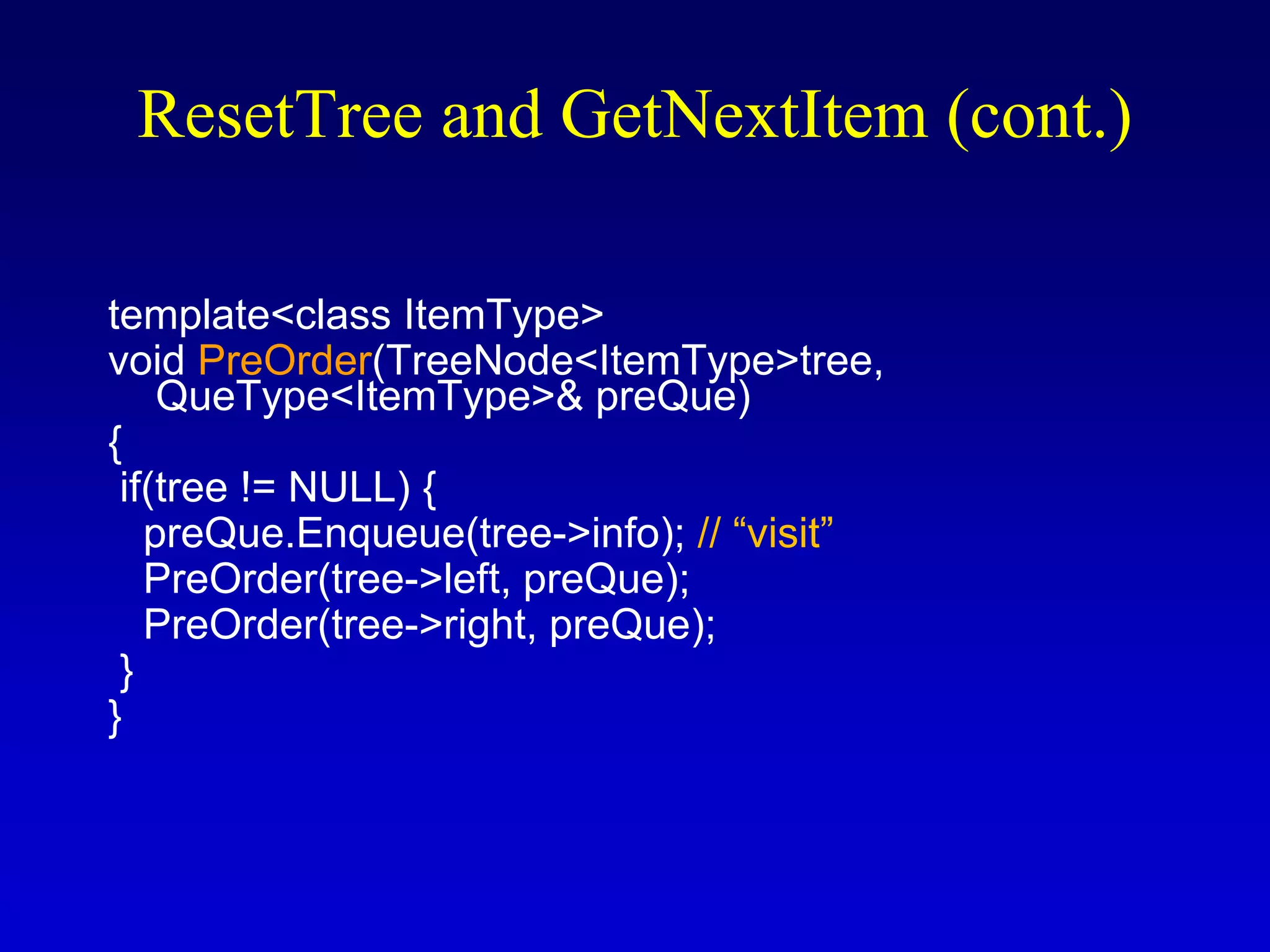 template<class ItemType>
void PreOrder(TreeNode<ItemType>tree,
QueType<ItemType>& preQue)
{
if(tree != NULL) {
preQue.Enqueue(tree->info); // “visit”
PreOrder(tree->left, preQue);
PreOrder(tree->right, preQue);
}
}
ResetTree and GetNextItem (cont.)
 