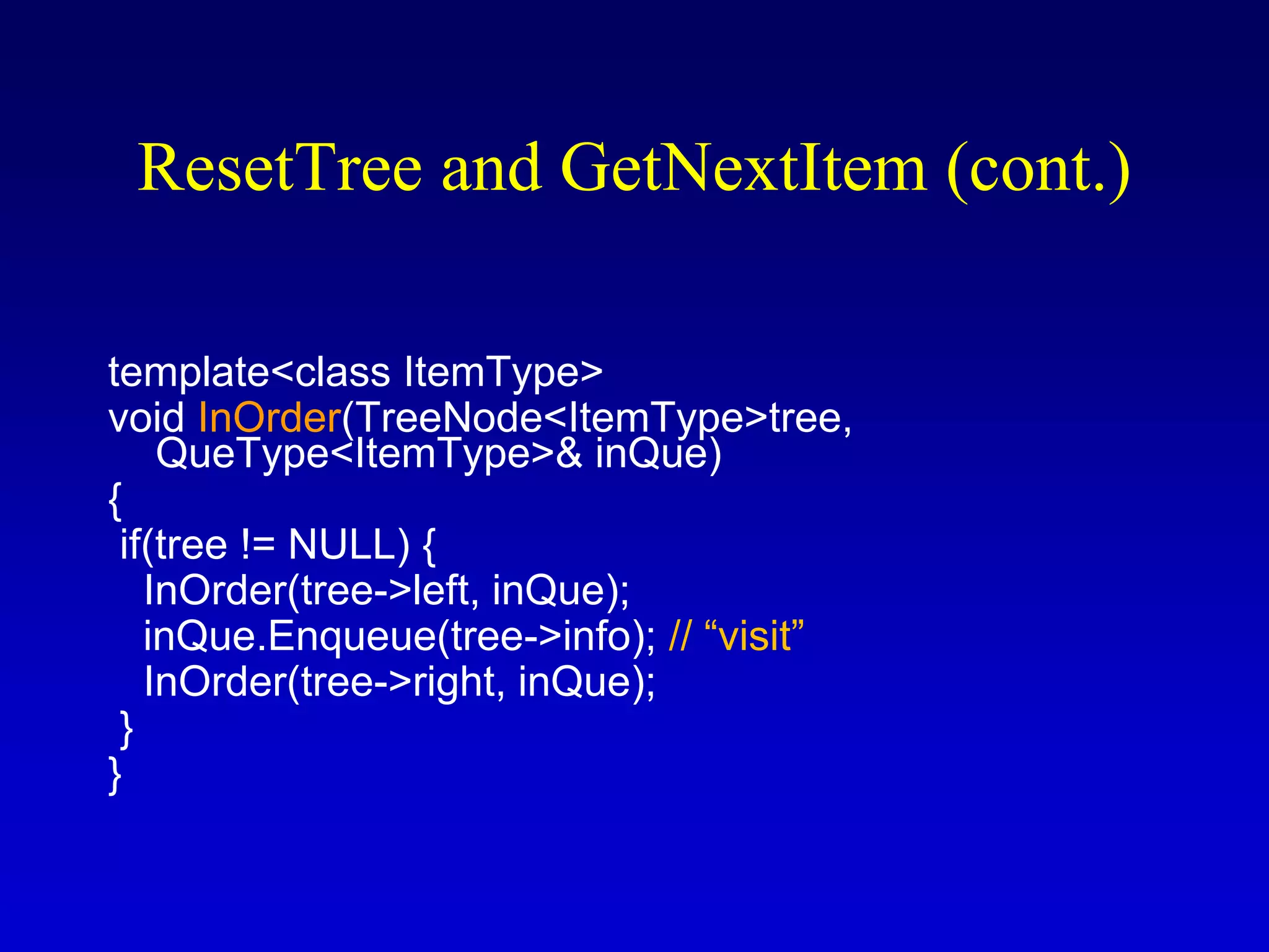 ResetTree and GetNextItem (cont.)
template<class ItemType>
void InOrder(TreeNode<ItemType>tree,
QueType<ItemType>& inQue)
{
if(tree != NULL) {
InOrder(tree->left, inQue);
inQue.Enqueue(tree->info); // “visit”
InOrder(tree->right, inQue);
}
}
 