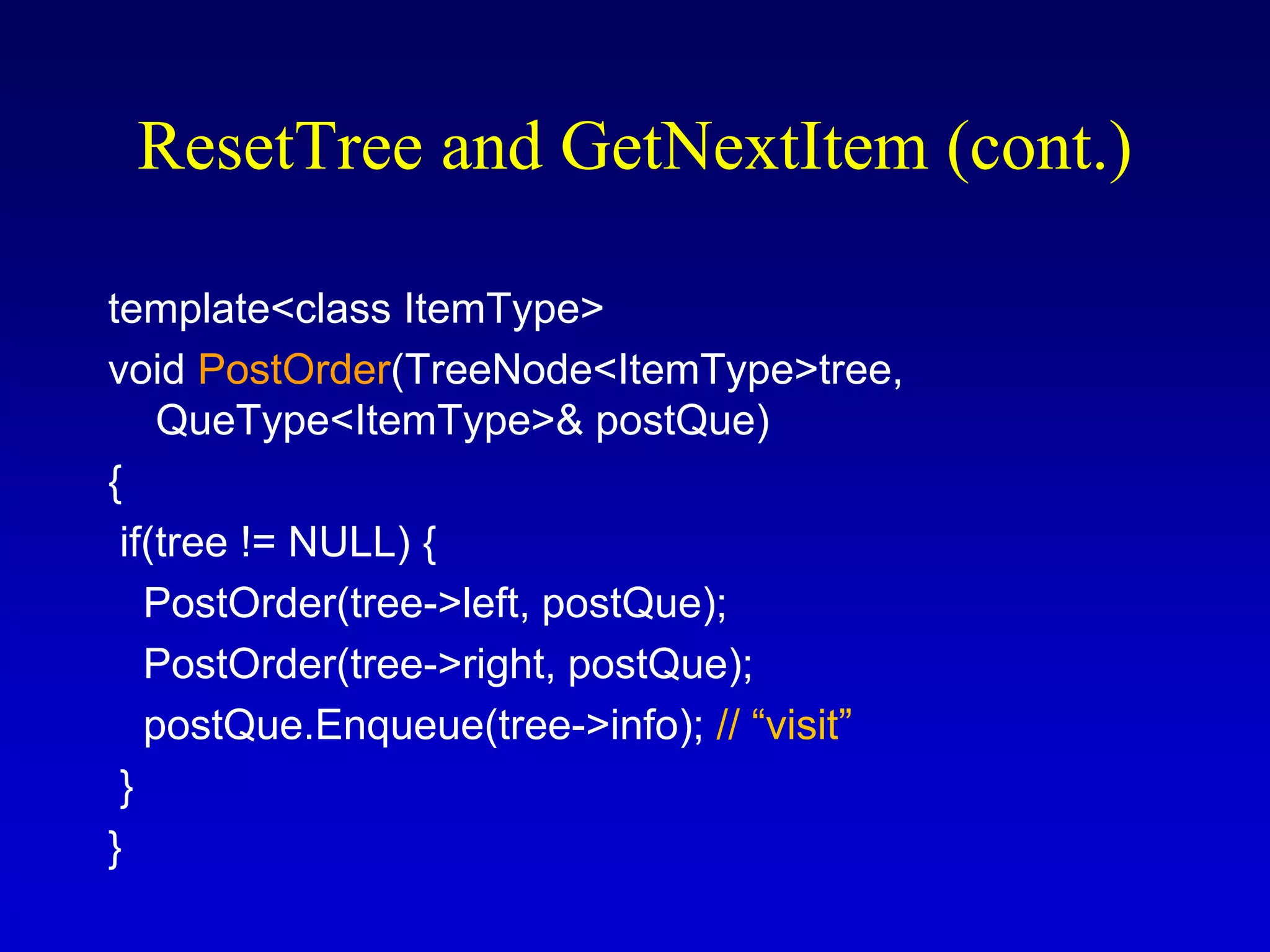 template<class ItemType>
void PostOrder(TreeNode<ItemType>tree,
QueType<ItemType>& postQue)
{
if(tree != NULL) {
PostOrder(tree->left, postQue);
PostOrder(tree->right, postQue);
postQue.Enqueue(tree->info); // “visit”
}
}
ResetTree and GetNextItem (cont.)
 