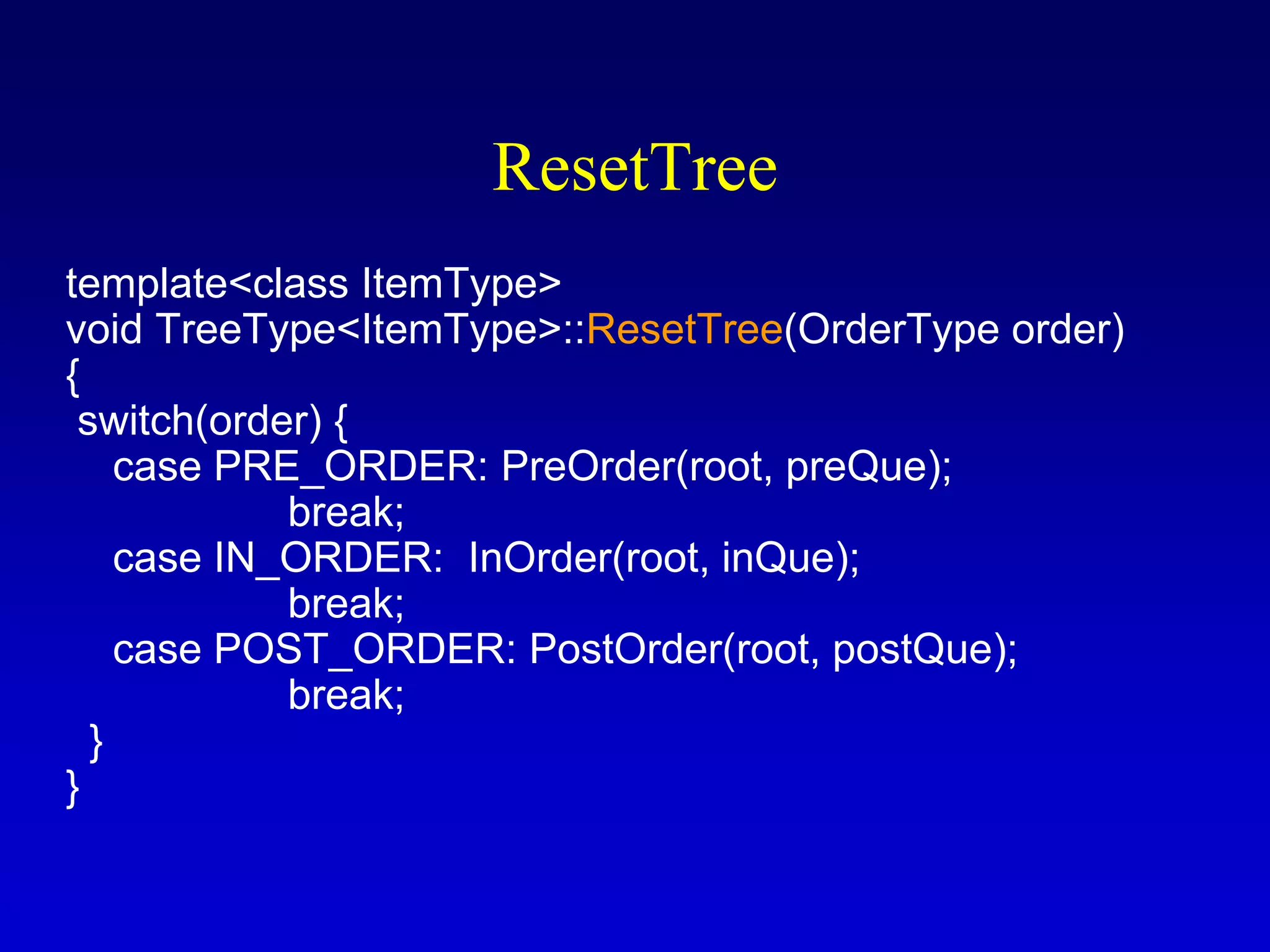 ResetTree
template<class ItemType>
void TreeType<ItemType>::ResetTree(OrderType order)
{
switch(order) {
case PRE_ORDER: PreOrder(root, preQue);
break;
case IN_ORDER: InOrder(root, inQue);
break;
case POST_ORDER: PostOrder(root, postQue);
break;
}
}
 