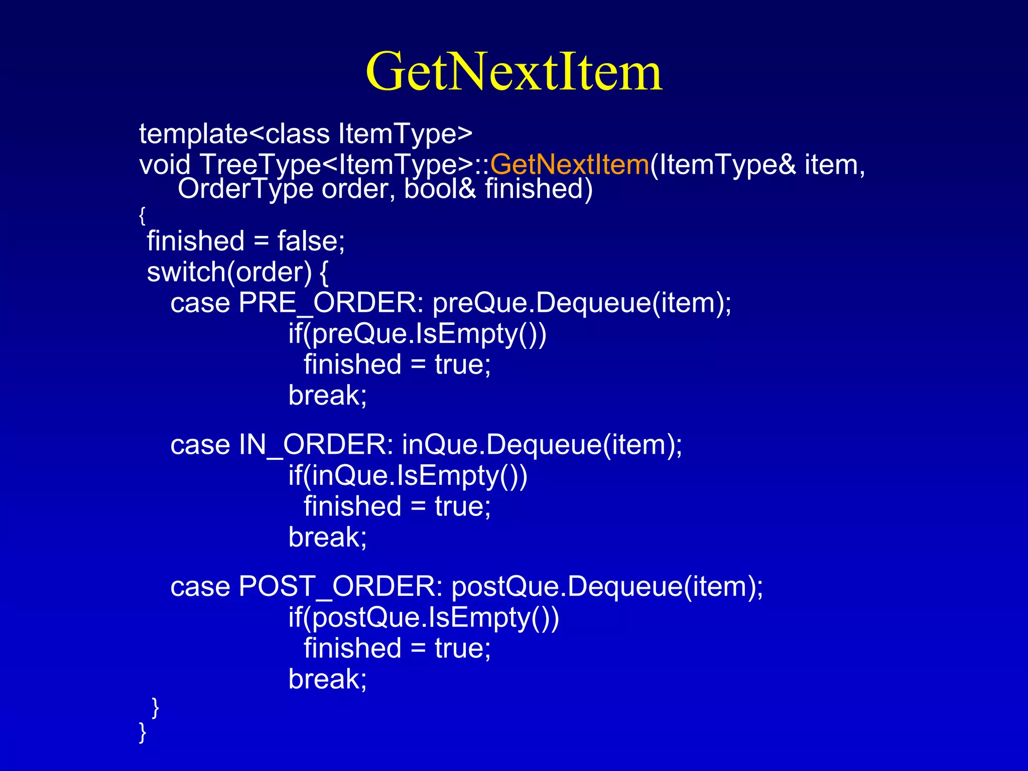 GetNextItem
template<class ItemType>
void TreeType<ItemType>::GetNextItem(ItemType& item,
OrderType order, bool& finished)
{
finished = false;
switch(order) {
case PRE_ORDER: preQue.Dequeue(item);
if(preQue.IsEmpty())
finished = true;
break;
case IN_ORDER: inQue.Dequeue(item);
if(inQue.IsEmpty())
finished = true;
break;
case POST_ORDER: postQue.Dequeue(item);
if(postQue.IsEmpty())
finished = true;
break;
}
}
 