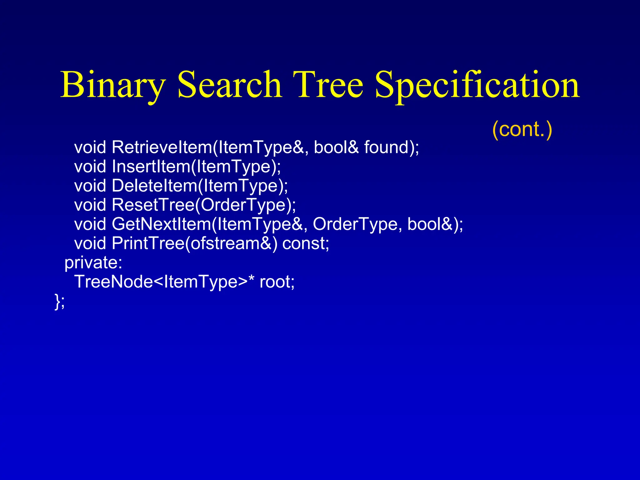 void RetrieveItem(ItemType&, bool& found); void InsertItem(ItemType); void DeleteItem(ItemType); void ResetTree(OrderType); void GetNextItem(ItemType&, OrderType, bool&); void PrintTree(ofstream&) const; private: TreeNode<ItemType>* root; }; Binary Search Tree Specification (cont.) 