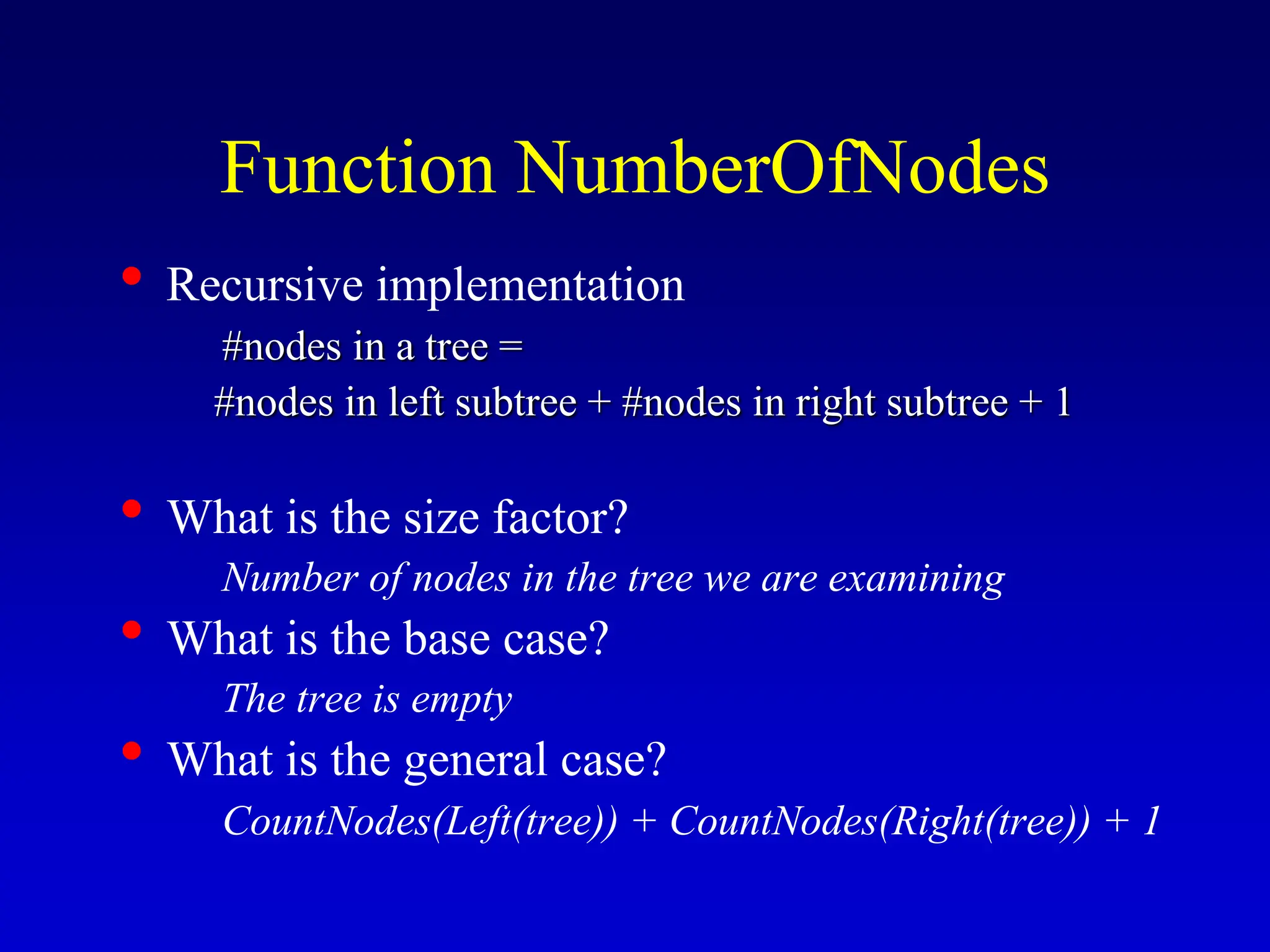 Function NumberOfNodes • Recursive implementation #nodes in a tree = #nodes in left subtree + #nodes in right subtree + 1 • What is the size factor? Number of nodes in the tree we are examining • What is the base case? The tree is empty • What is the general case? CountNodes(Left(tree)) + CountNodes(Right(tree)) + 1 