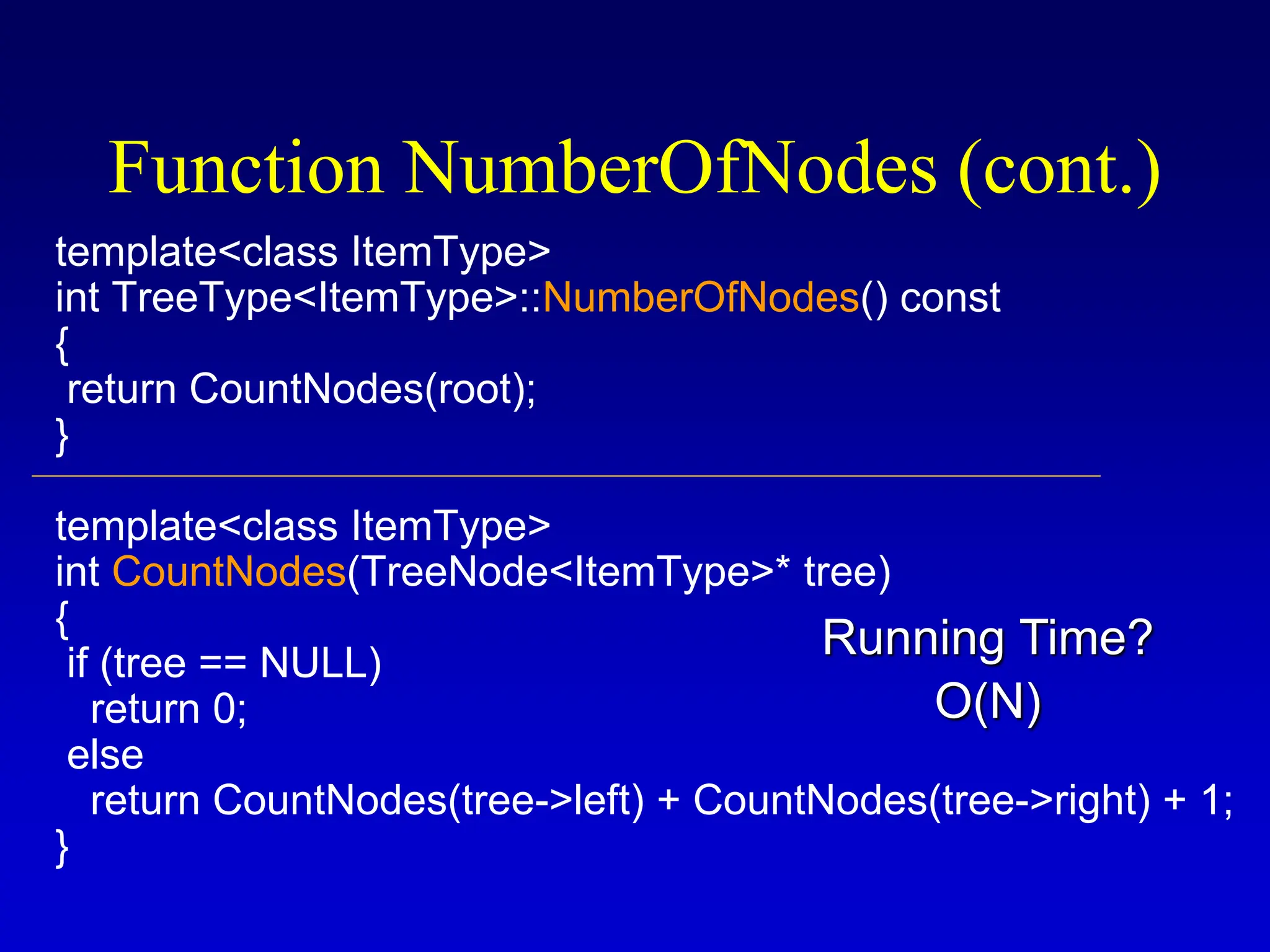 template<class ItemType> int TreeType<ItemType>::NumberOfNodes() const { return CountNodes(root); } template<class ItemType> int CountNodes(TreeNode<ItemType>* tree) { if (tree == NULL) return 0; else return CountNodes(tree->left) + CountNodes(tree->right) + 1; } Function NumberOfNodes (cont.) O(N) Running Time? 