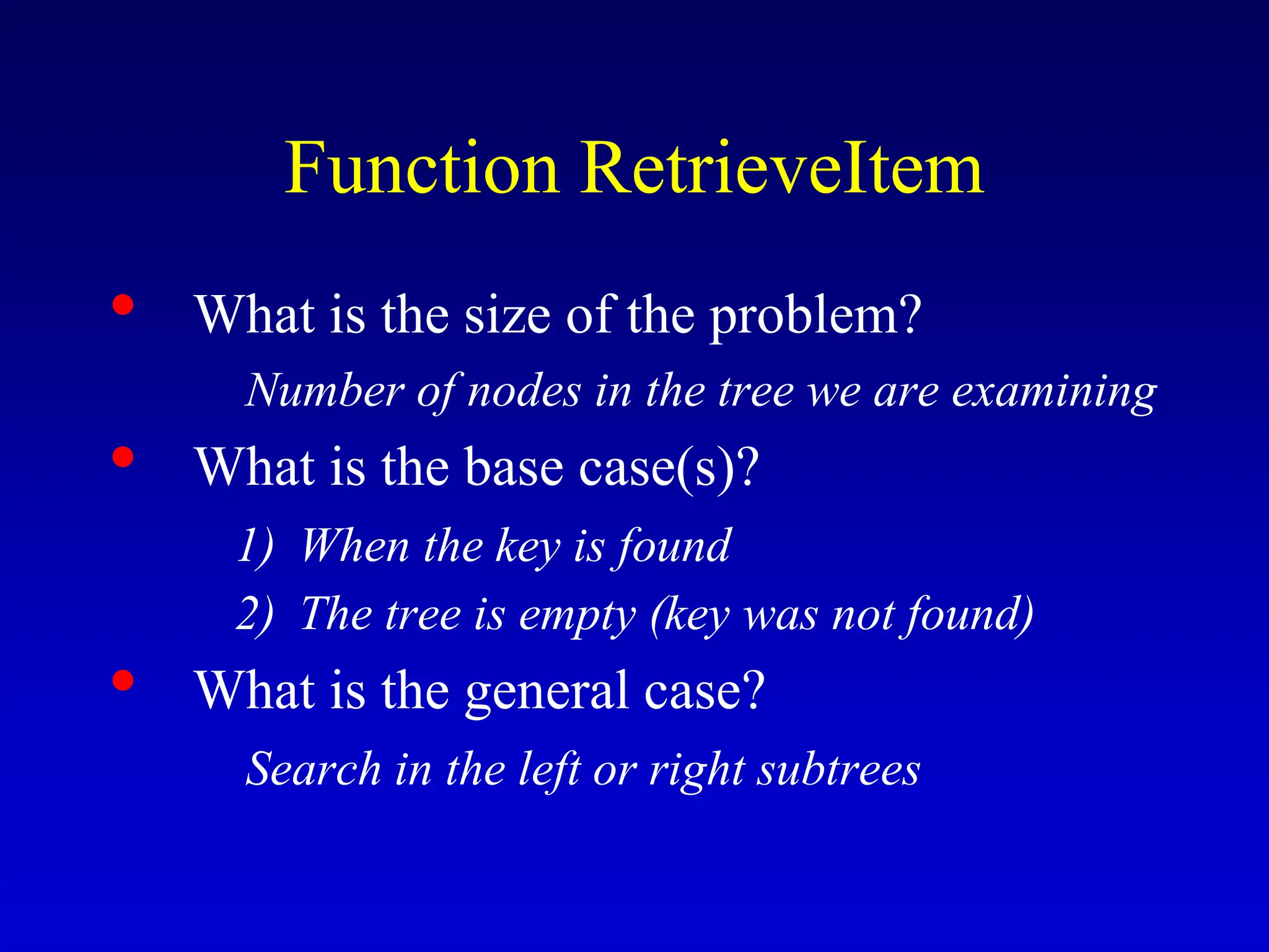 Function RetrieveItem • What is the size of the problem? Number of nodes in the tree we are examining • What is the base case(s)? 1) When the key is found 2) The tree is empty (key was not found) • What is the general case? Search in the left or right subtrees 