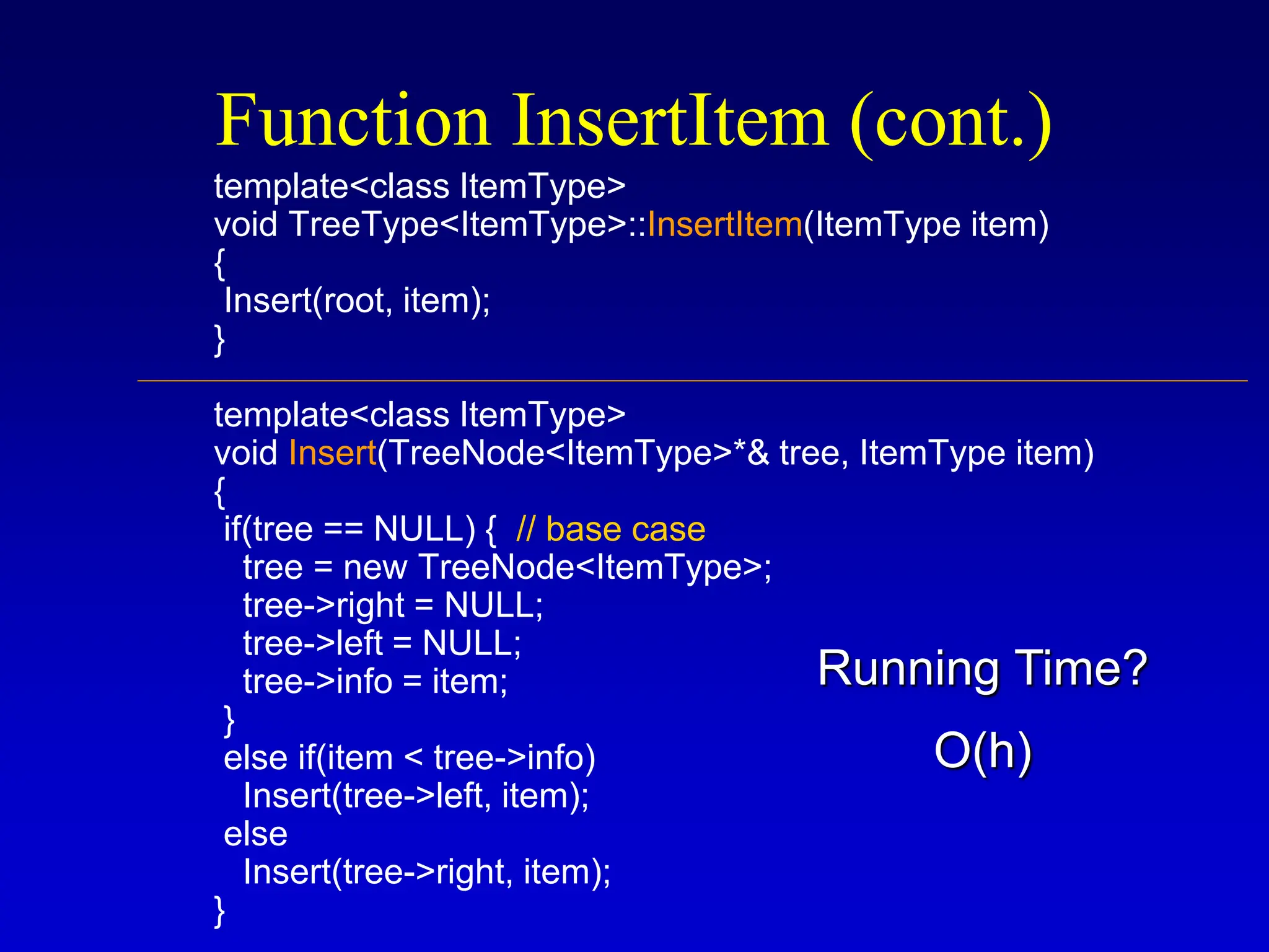template<class ItemType> void TreeType<ItemType>::InsertItem(ItemType item) { Insert(root, item); } template<class ItemType> void Insert(TreeNode<ItemType>*& tree, ItemType item) { if(tree == NULL) { // base case tree = new TreeNode<ItemType>; tree->right = NULL; tree->left = NULL; tree->info = item; } else if(item < tree->info) Insert(tree->left, item); else Insert(tree->right, item); } Function InsertItem (cont.) O(h) Running Time? 