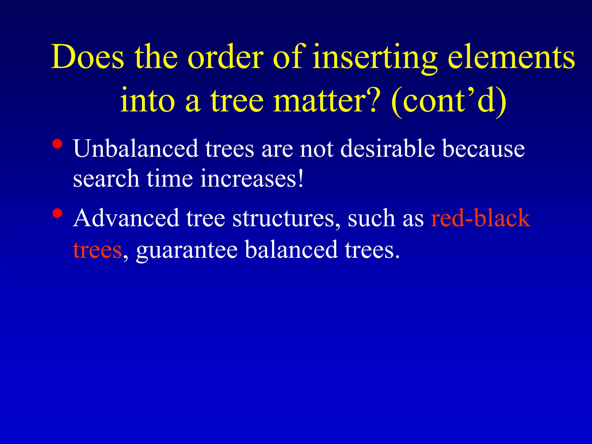 • Unbalanced trees are not desirable because search time increases! • Advanced tree structures, such as red-black trees, guarantee balanced trees. Does the order of inserting elements into a tree matter? (cont’d) 