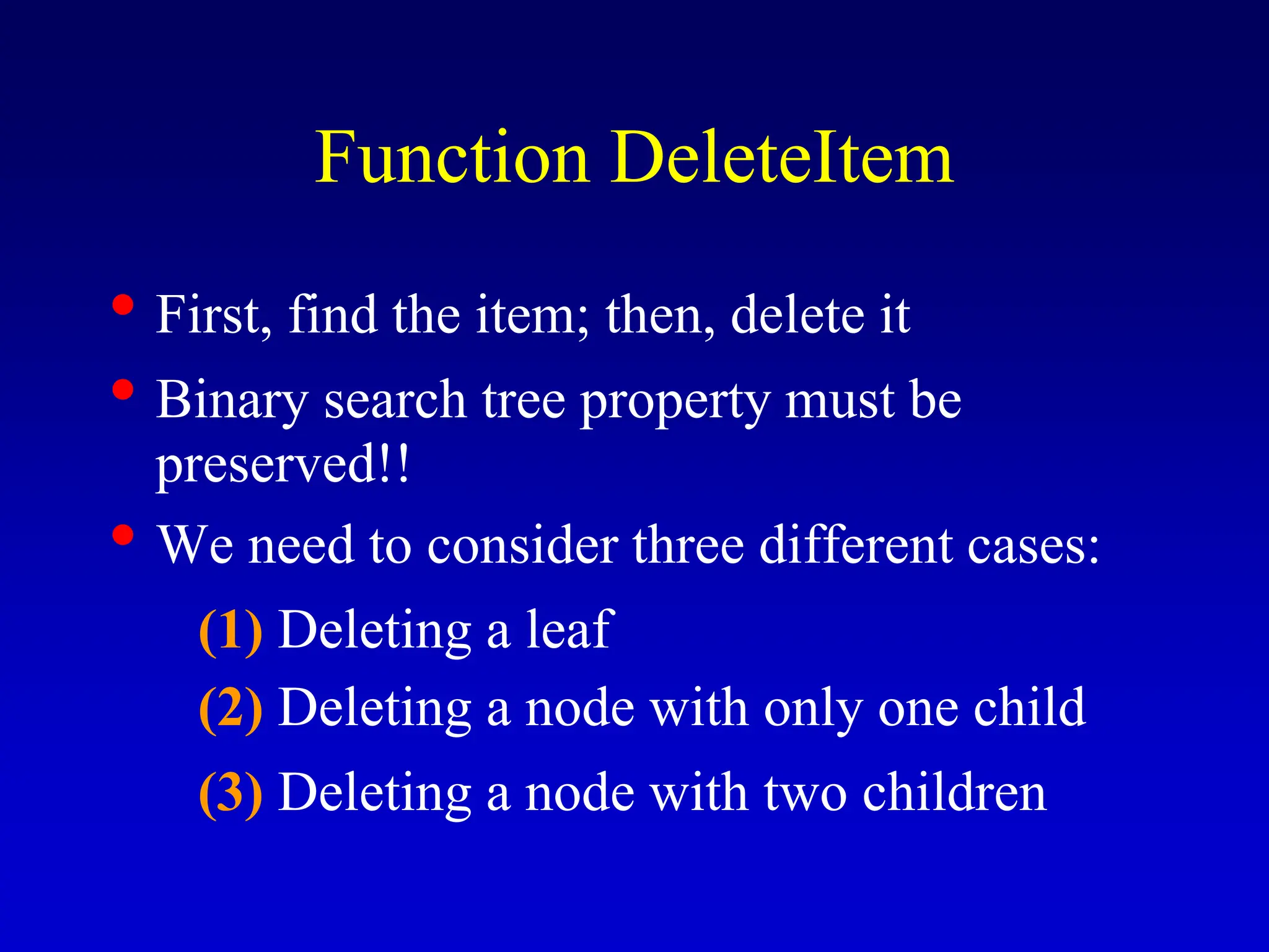 Function DeleteItem • First, find the item; then, delete it • Binary search tree property must be preserved!! • We need to consider three different cases: (1) Deleting a leaf (2) Deleting a node with only one child (3) Deleting a node with two children 