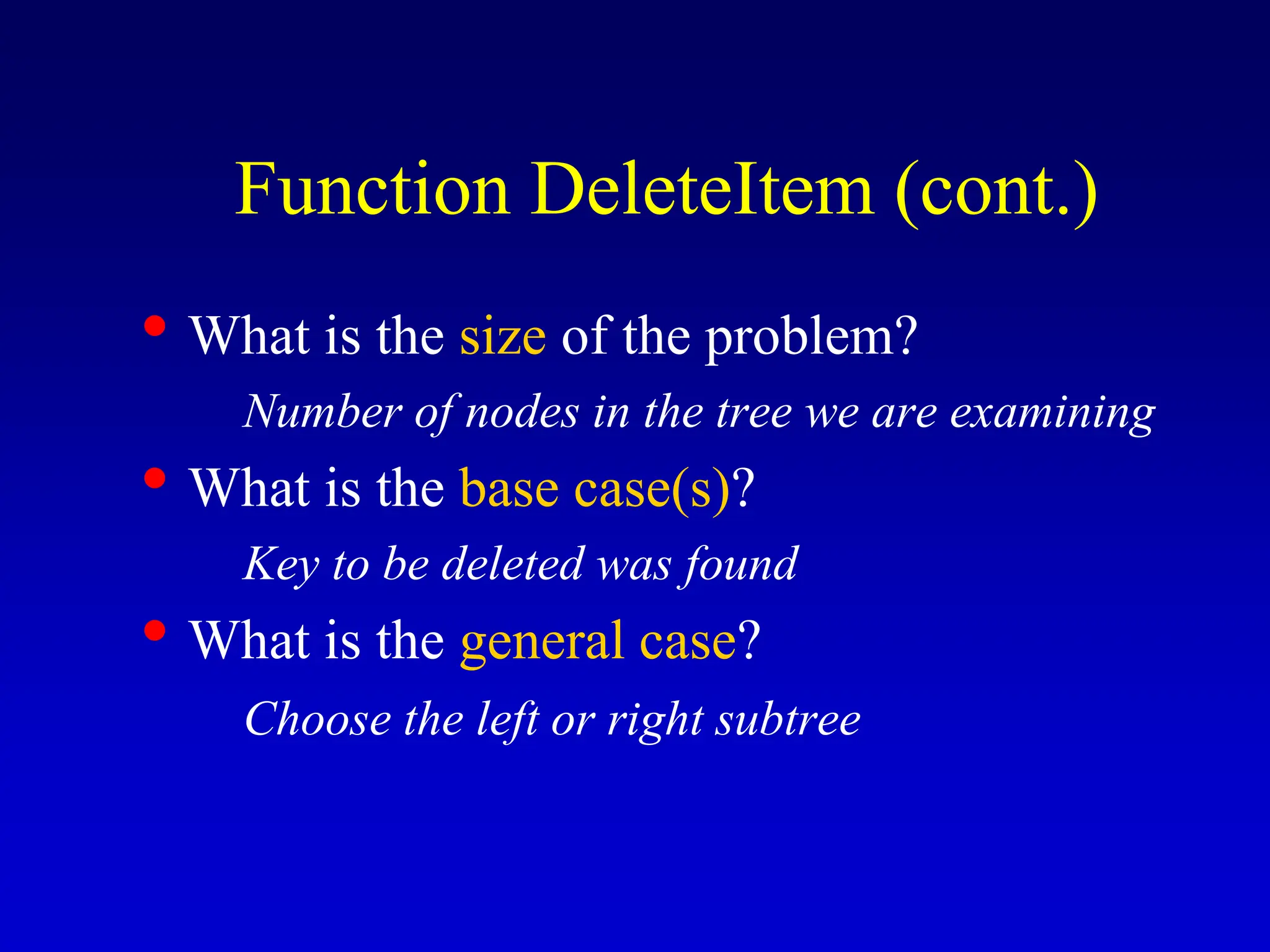• What is the size of the problem? Number of nodes in the tree we are examining • What is the base case(s)? Key to be deleted was found • What is the general case? Choose the left or right subtree Function DeleteItem (cont.) 