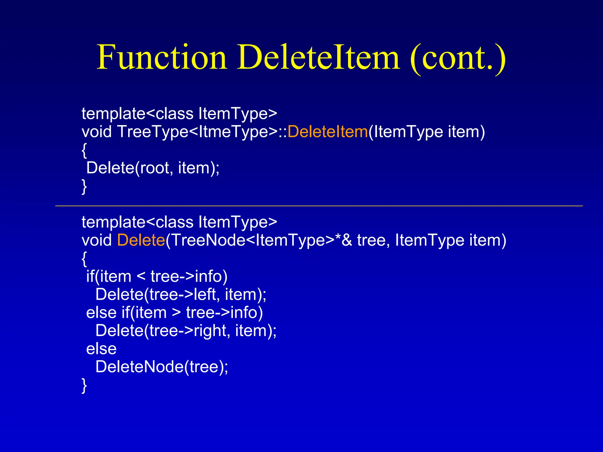 template<class ItemType> void TreeType<ItmeType>::DeleteItem(ItemType item) { Delete(root, item); } template<class ItemType> void Delete(TreeNode<ItemType>*& tree, ItemType item) { if(item < tree->info) Delete(tree->left, item); else if(item > tree->info) Delete(tree->right, item); else DeleteNode(tree); } Function DeleteItem (cont.) 