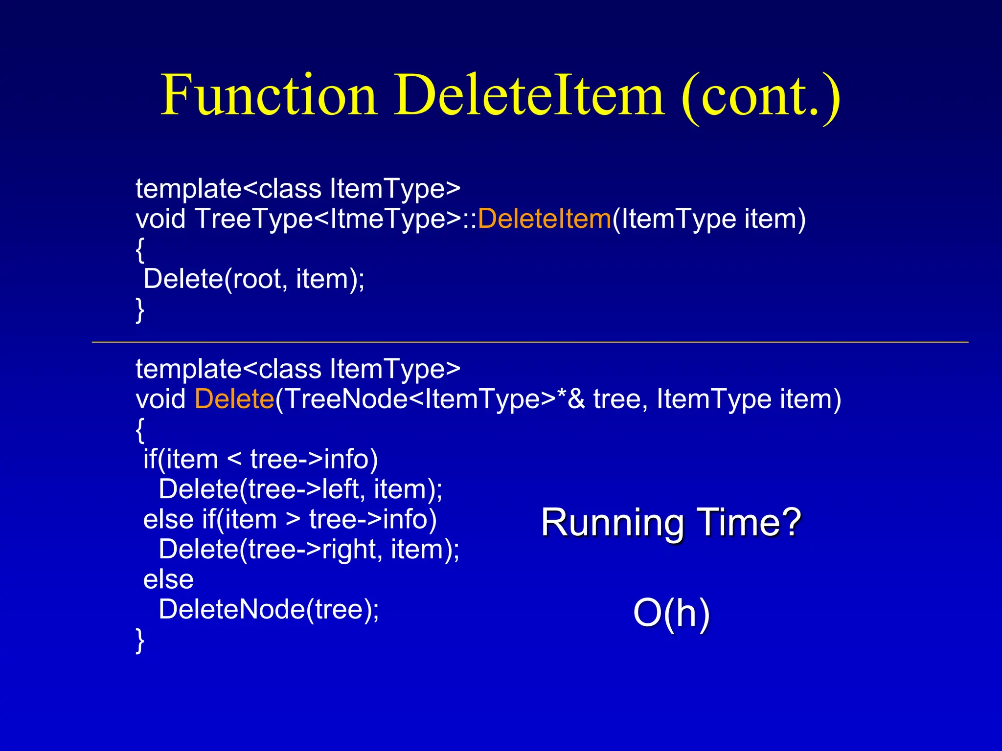 template<class ItemType> void TreeType<ItmeType>::DeleteItem(ItemType item) { Delete(root, item); } template<class ItemType> void Delete(TreeNode<ItemType>*& tree, ItemType item) { if(item < tree->info) Delete(tree->left, item); else if(item > tree->info) Delete(tree->right, item); else DeleteNode(tree); } Function DeleteItem (cont.) Running Time? O(h) 