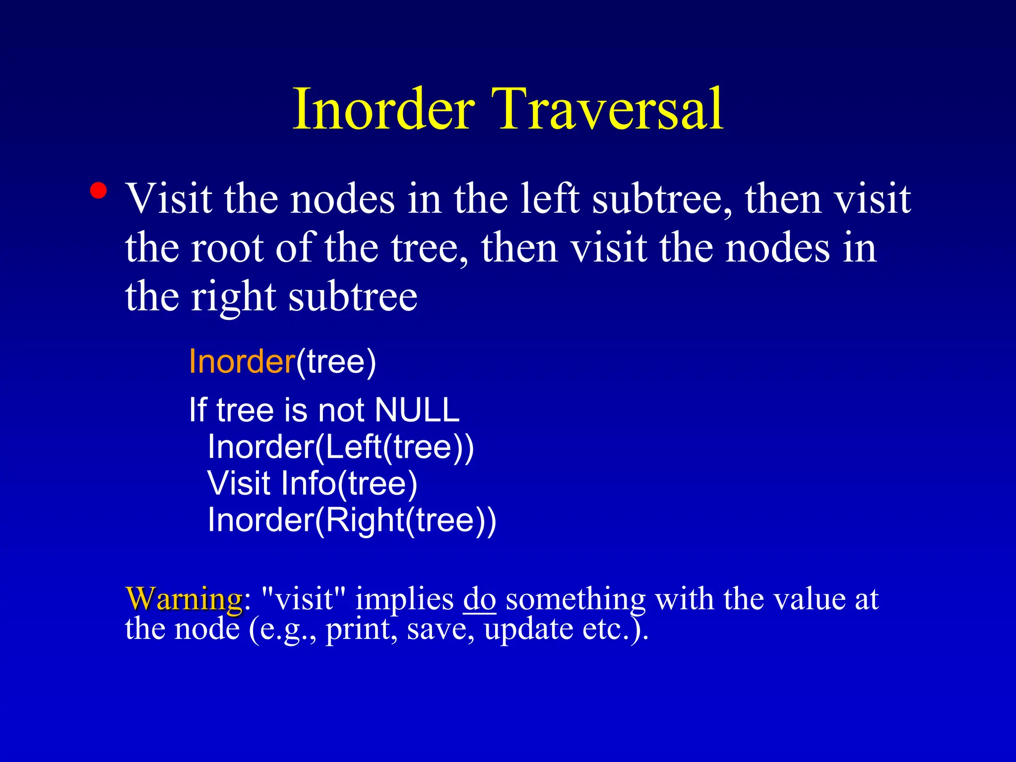 Inorder Traversal • Visit the nodes in the left subtree, then visit the root of the tree, then visit the nodes in the right subtree Inorder(tree) If tree is not NULL Inorder(Left(tree)) Visit Info(tree) Inorder(Right(tree)) Warning: "visit" implies do something with the value at the node (e.g., print, save, update etc.). 
