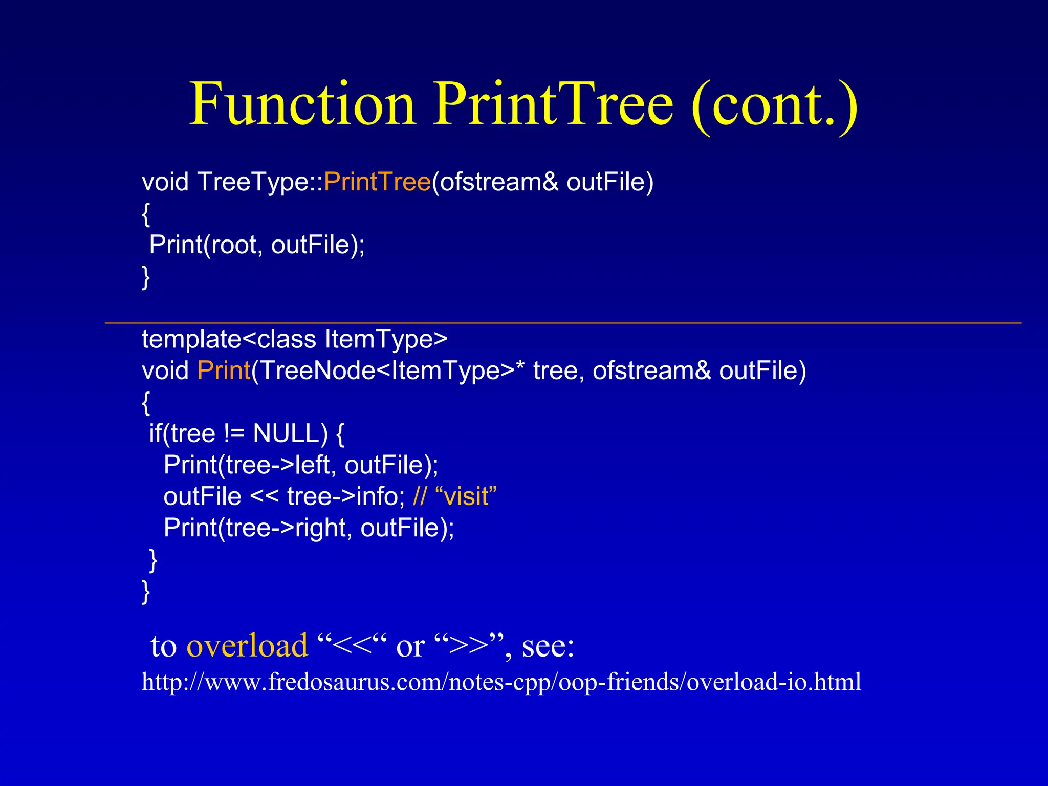 Function PrintTree (cont.) void TreeType::PrintTree(ofstream& outFile) { Print(root, outFile); } template<class ItemType> void Print(TreeNode<ItemType>* tree, ofstream& outFile) { if(tree != NULL) { Print(tree->left, outFile); outFile << tree->info; // “visit” Print(tree->right, outFile); } } to overload “<<“ or “>>”, see: http://www.fredosaurus.com/notes-cpp/oop-friends/overload-io.html 