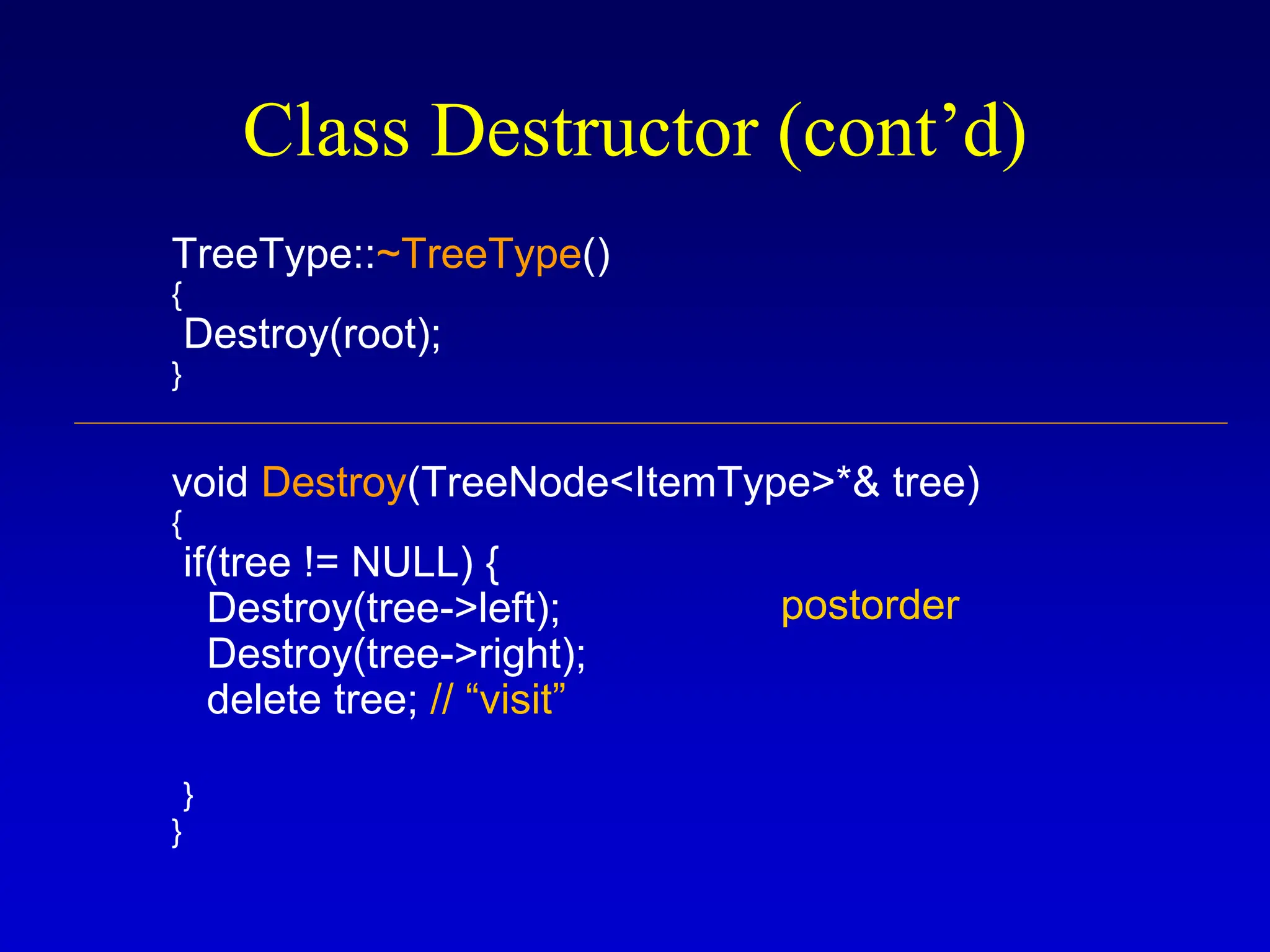 Class Destructor (cont’d) TreeType::~TreeType() { Destroy(root); } void Destroy(TreeNode<ItemType>*& tree) { if(tree != NULL) { Destroy(tree->left); Destroy(tree->right); delete tree; // “visit” } } postorder 