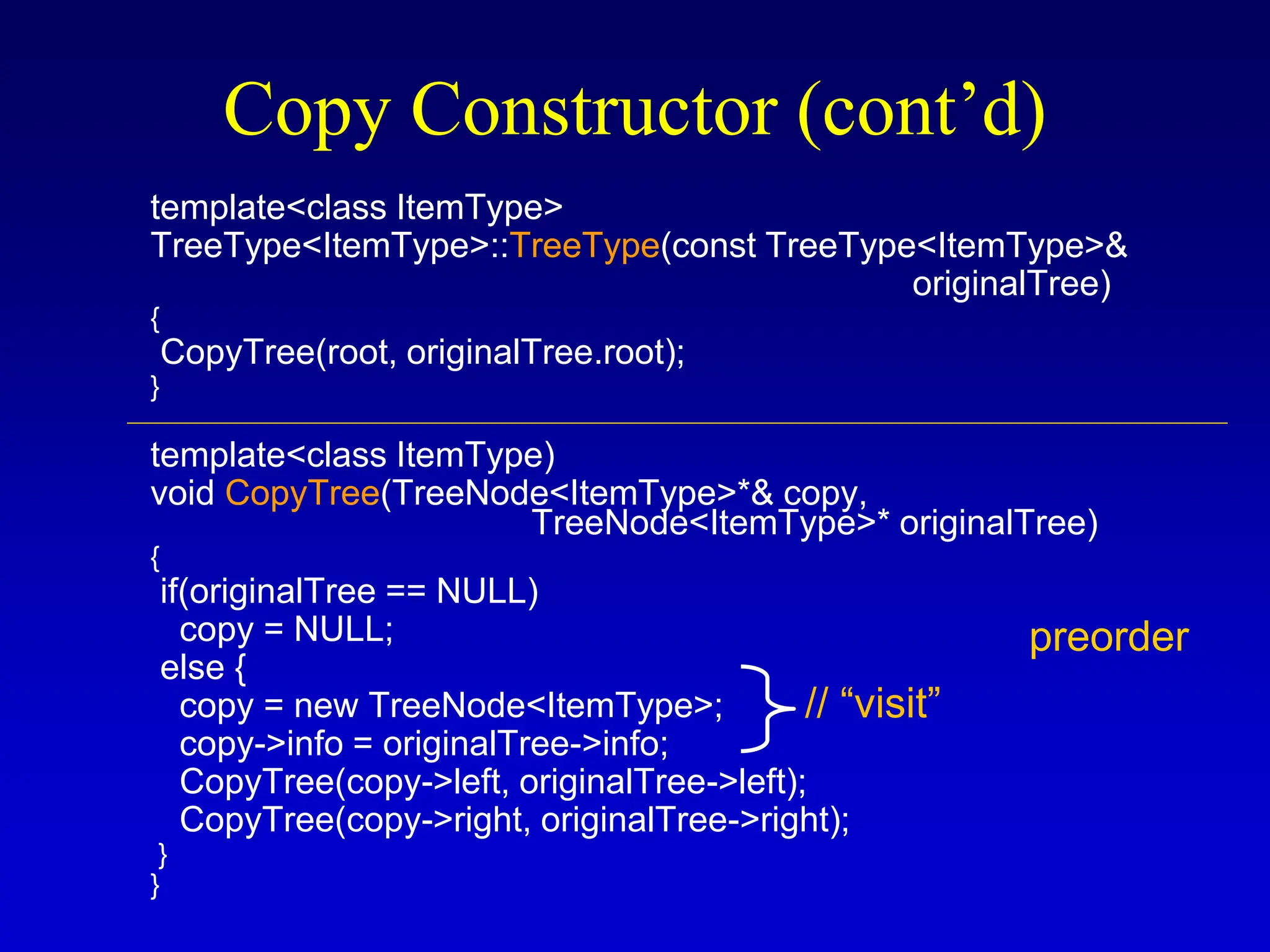 Copy Constructor (cont’d) template<class ItemType> TreeType<ItemType>::TreeType(const TreeType<ItemType>& originalTree) { CopyTree(root, originalTree.root); } template<class ItemType) void CopyTree(TreeNode<ItemType>*& copy, TreeNode<ItemType>* originalTree) { if(originalTree == NULL) copy = NULL; else { copy = new TreeNode<ItemType>; copy->info = originalTree->info; CopyTree(copy->left, originalTree->left); CopyTree(copy->right, originalTree->right); } } preorder // “visit” 