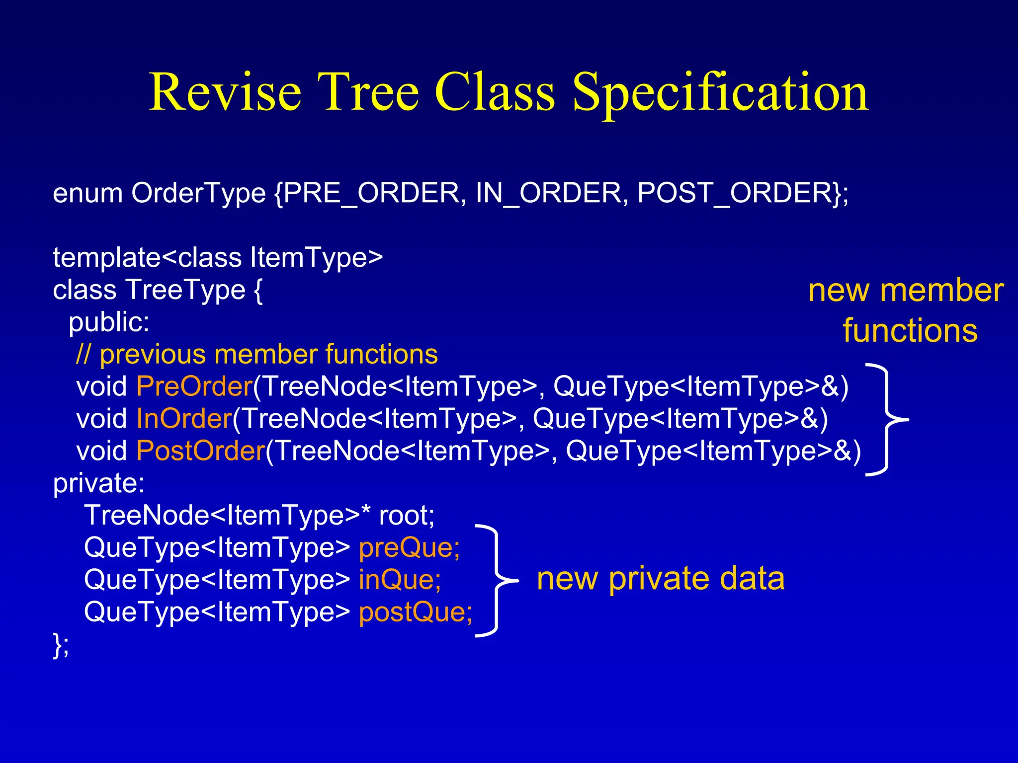 Revise Tree Class Specification enum OrderType {PRE_ORDER, IN_ORDER, POST_ORDER}; template<class ItemType> class TreeType { public: // previous member functions void PreOrder(TreeNode<ItemType>, QueType<ItemType>&) void InOrder(TreeNode<ItemType>, QueType<ItemType>&) void PostOrder(TreeNode<ItemType>, QueType<ItemType>&) private: TreeNode<ItemType>* root; QueType<ItemType> preQue; QueType<ItemType> inQue; QueType<ItemType> postQue; }; new private data new member functions 