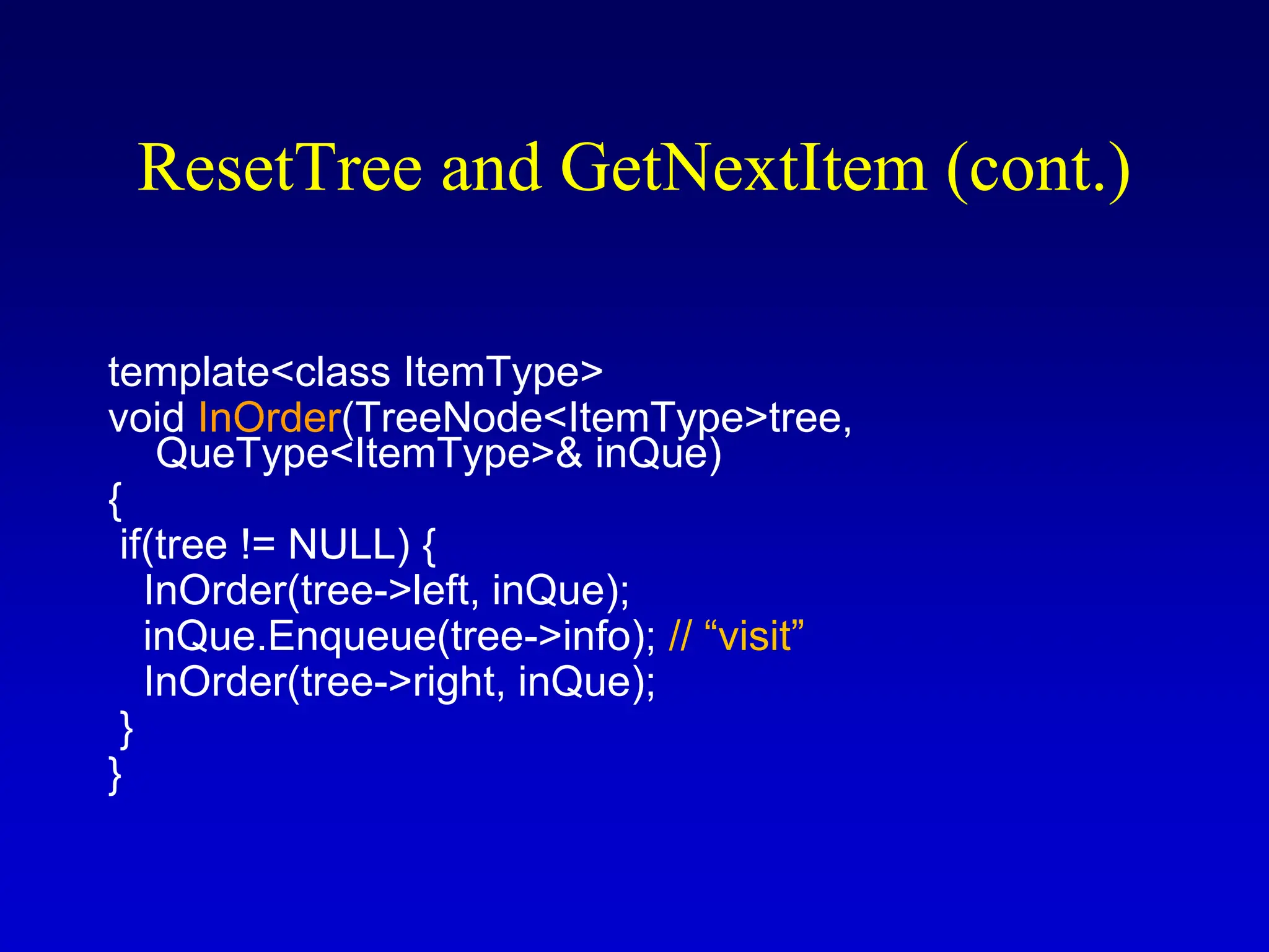 ResetTree and GetNextItem (cont.) template<class ItemType> void InOrder(TreeNode<ItemType>tree, QueType<ItemType>& inQue) { if(tree != NULL) { InOrder(tree->left, inQue); inQue.Enqueue(tree->info); // “visit” InOrder(tree->right, inQue); } } 