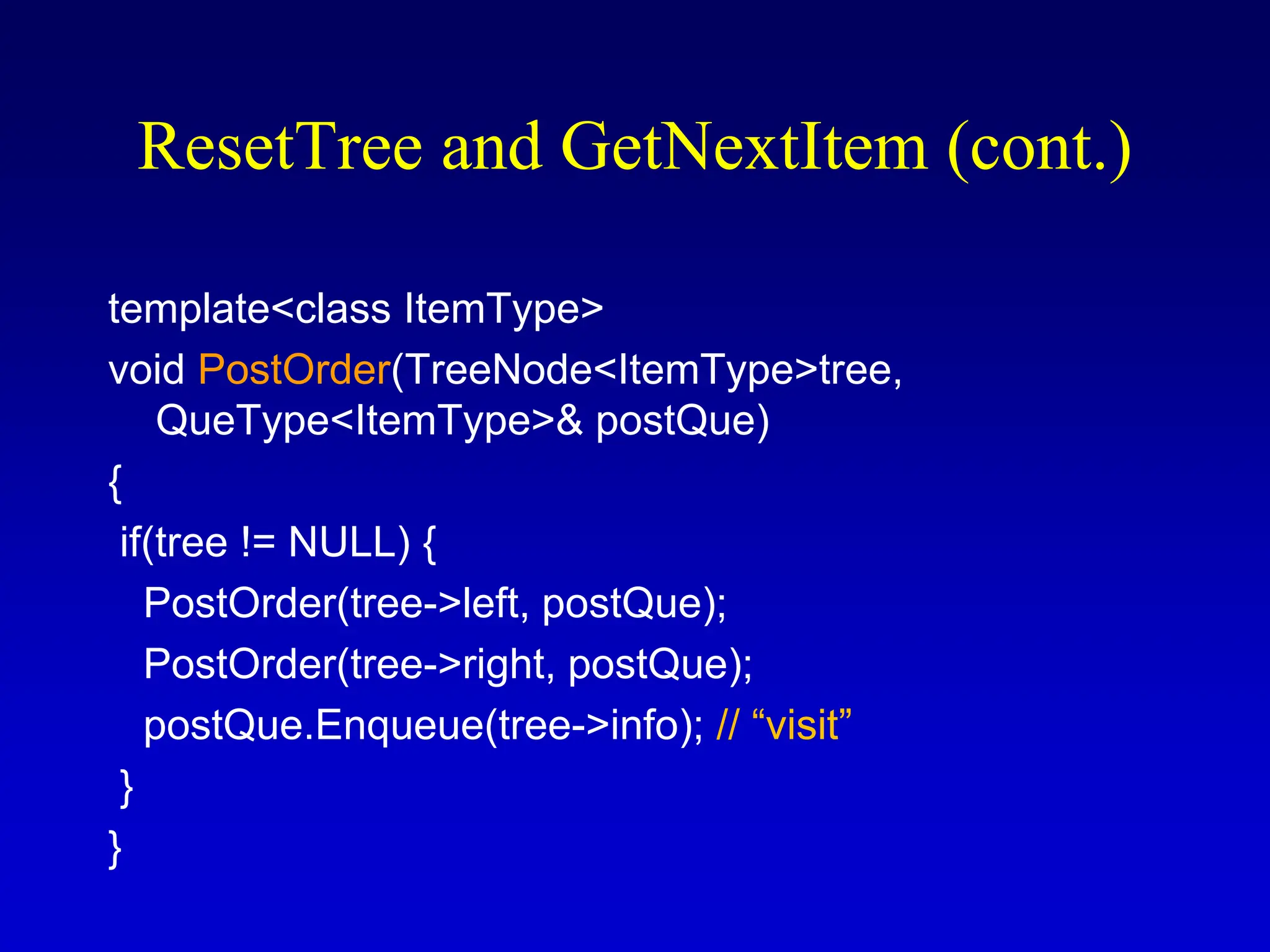 template<class ItemType> void PostOrder(TreeNode<ItemType>tree, QueType<ItemType>& postQue) { if(tree != NULL) { PostOrder(tree->left, postQue); PostOrder(tree->right, postQue); postQue.Enqueue(tree->info); // “visit” } } ResetTree and GetNextItem (cont.) 