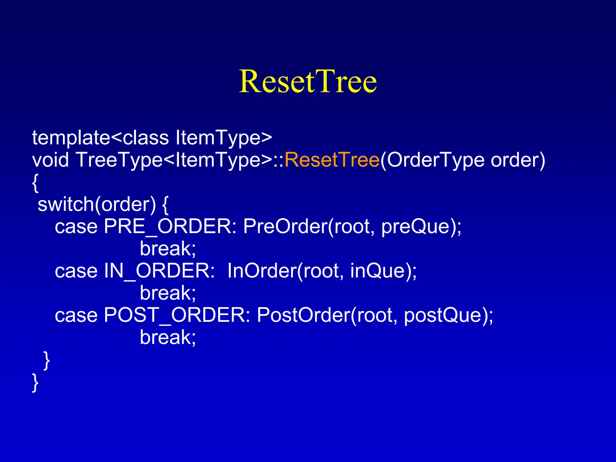 ResetTree template<class ItemType> void TreeType<ItemType>::ResetTree(OrderType order) { switch(order) { case PRE_ORDER: PreOrder(root, preQue); break; case IN_ORDER: InOrder(root, inQue); break; case POST_ORDER: PostOrder(root, postQue); break; } } 