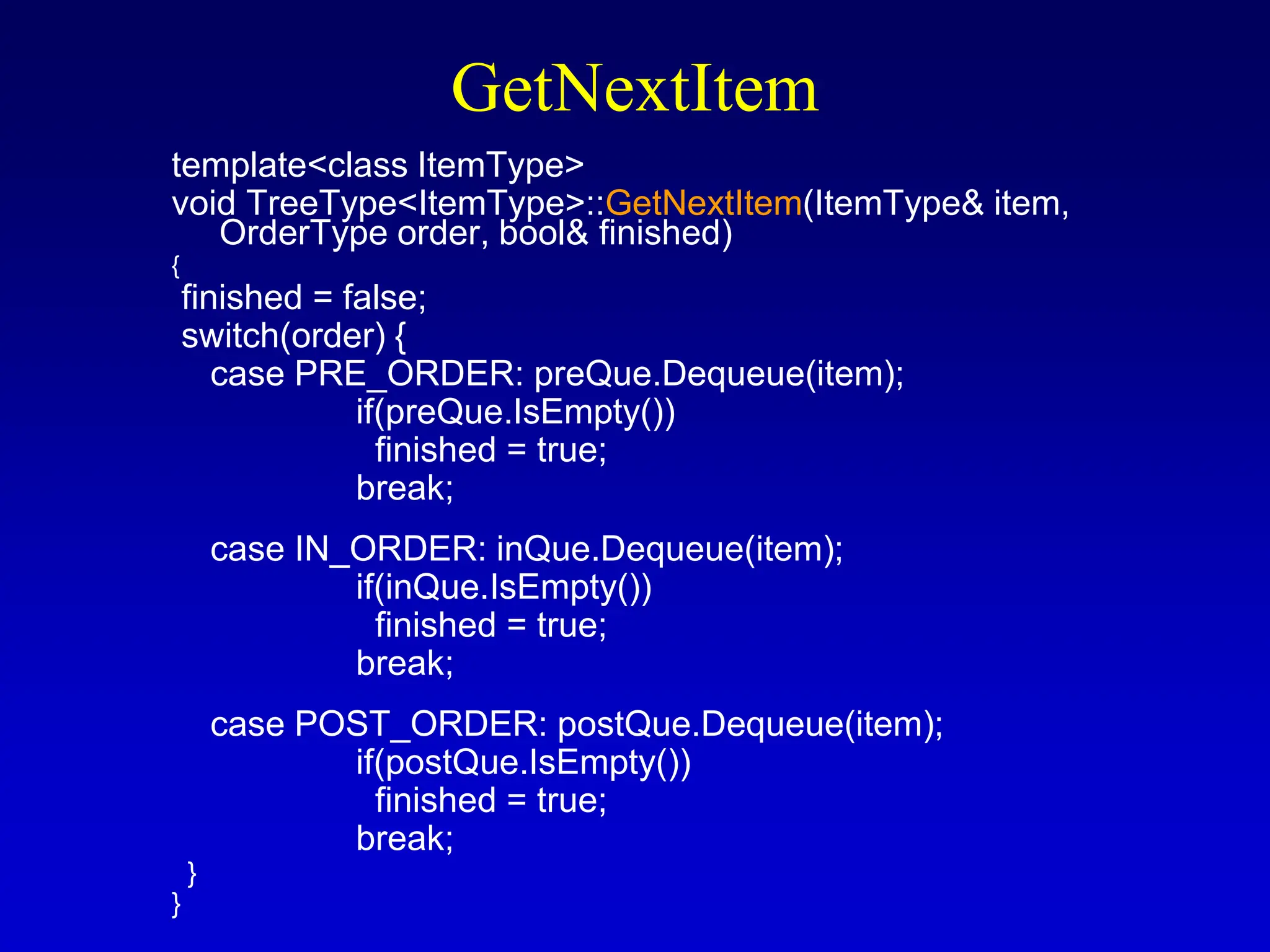 GetNextItem template<class ItemType> void TreeType<ItemType>::GetNextItem(ItemType& item, OrderType order, bool& finished) { finished = false; switch(order) { case PRE_ORDER: preQue.Dequeue(item); if(preQue.IsEmpty()) finished = true; break; case IN_ORDER: inQue.Dequeue(item); if(inQue.IsEmpty()) finished = true; break; case POST_ORDER: postQue.Dequeue(item); if(postQue.IsEmpty()) finished = true; break; } } 