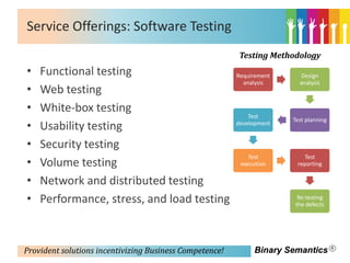 Service Offerings: Software Testing
                                                         Testing Methodology
•   Functional testing                                   Requirement     Design
                                                           analysis      analysis
•   Web testing
•   White-box testing
                                                             Test
                                                                       Test planning
•   Usability testing                                    development


•   Security testing
                                                             Test         Test
•   Volume testing                                        execution     reporting

•   Network and distributed testing
•   Performance, stress, and load testing                                Re-testing
                                                                        the defects




Provident solutions incentivizing Business Competence!        Binary Semantics
 