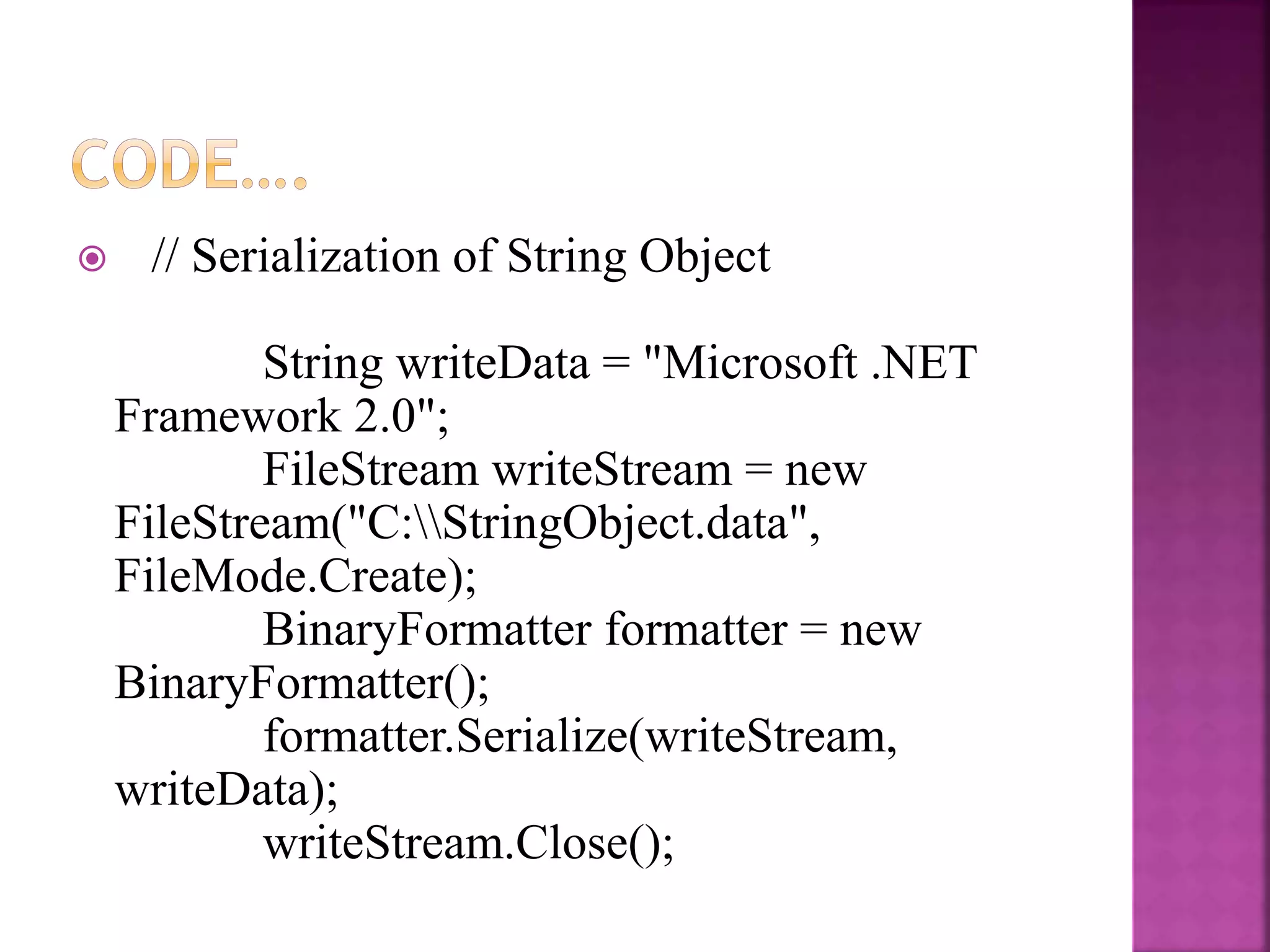  // Serialization of String Object
String writeData = "Microsoft .NET
Framework 2.0";
FileStream writeStream = new
FileStream("C:StringObject.data",
FileMode.Create);
BinaryFormatter formatter = new
BinaryFormatter();
formatter.Serialize(writeStream,
writeData);
writeStream.Close();
 