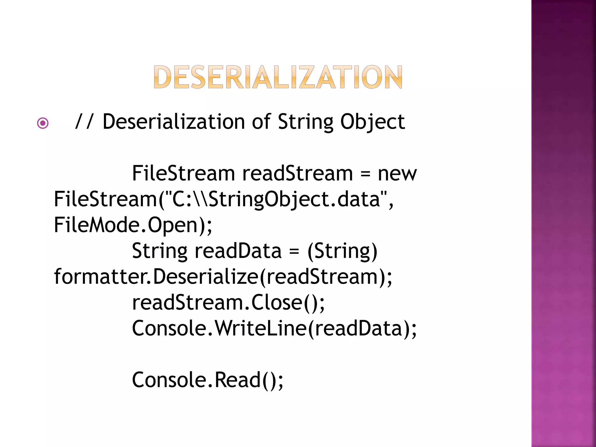  // Deserialization of String Object
FileStream readStream = new
FileStream("C:StringObject.data",
FileMode.Open);
String readData = (String)
formatter.Deserialize(readStream);
readStream.Close();
Console.WriteLine(readData);
Console.Read();
 