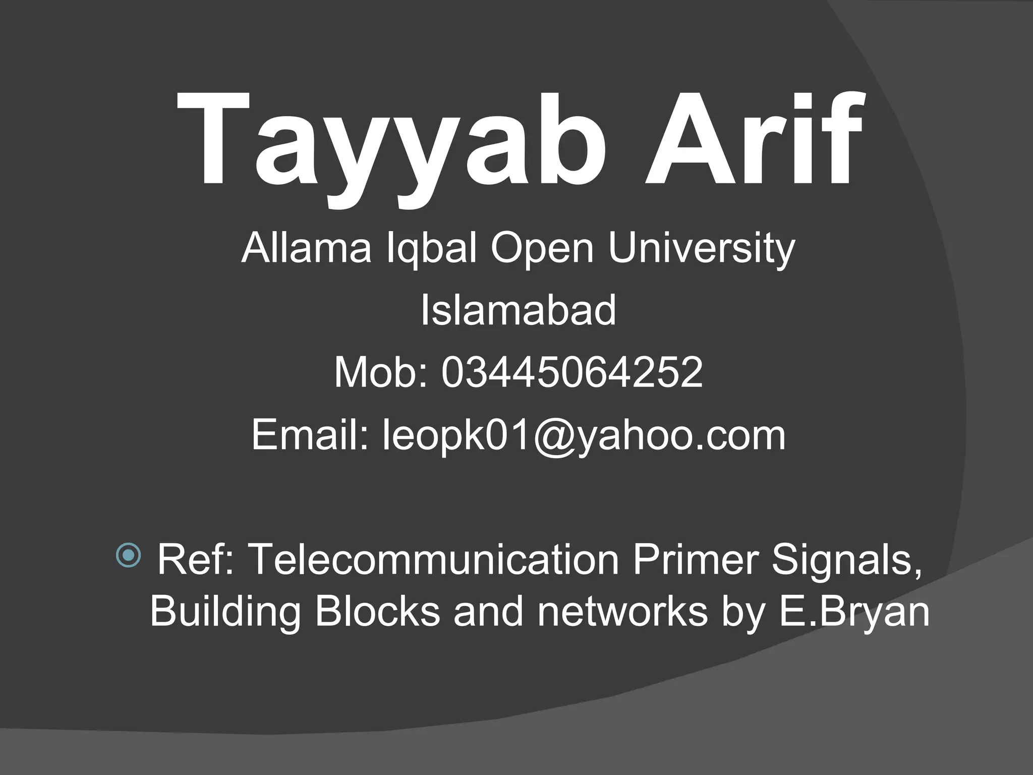 Tayyab Arif Allama Iqbal Open University Islamabad Mob: 03445064252 Email: leopk01@yahoo.com Ref: Telecommunication Primer Signals, Building Blocks and networks by E.Bryan 