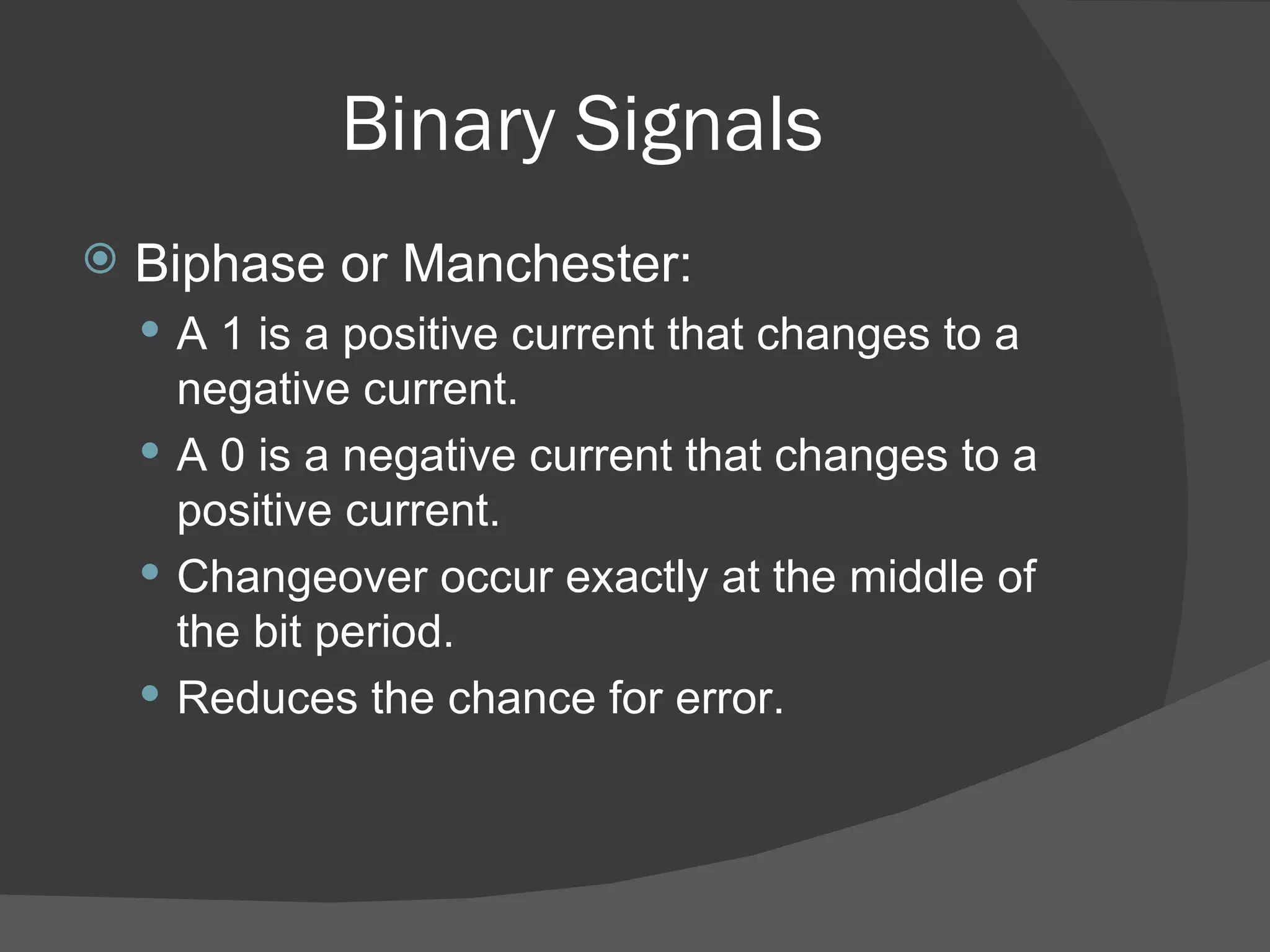 Binary Signals Biphase or Manchester: A 1 is a positive current that changes to a negative current. A 0 is a negative current that changes to a positive current. Changeover occur exactly at the middle of the bit period. Reduces the chance for error. 