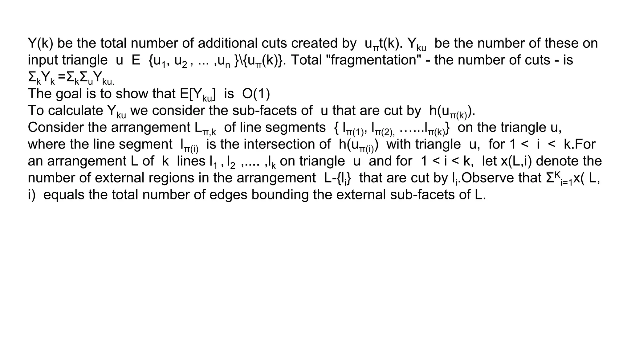 Y(k) be the total number of additional cuts created by uπt(k). Yku be the number of these on
input triangle u E {u1, u2 , ... ,un }{uπ(k)}. Total "fragmentation" - the number of cuts - is
ΣkYk =ΣkΣuYku.
The goal is to show that E[Yku] is O(1)
To calculate Yku we consider the sub-facets of u that are cut by h(uπ(k)).
Consider the arrangement Lπ,k of line segments { lπ(1), lπ(2), …...lπ(k)} on the triangle u,
where the line segment lπ(i) is the intersection of h(uπ(i)) with triangle u, for 1 < i < k.For
an arrangement L of k lines l1 , l2 ,.... ,lk on triangle u and for 1 < i < k, let x(L,i) denote the
number of external regions in the arrangement L-{li} that are cut by li.Observe that ΣK
i=1x( L,
i) equals the total number of edges bounding the external sub-facets of L.
 