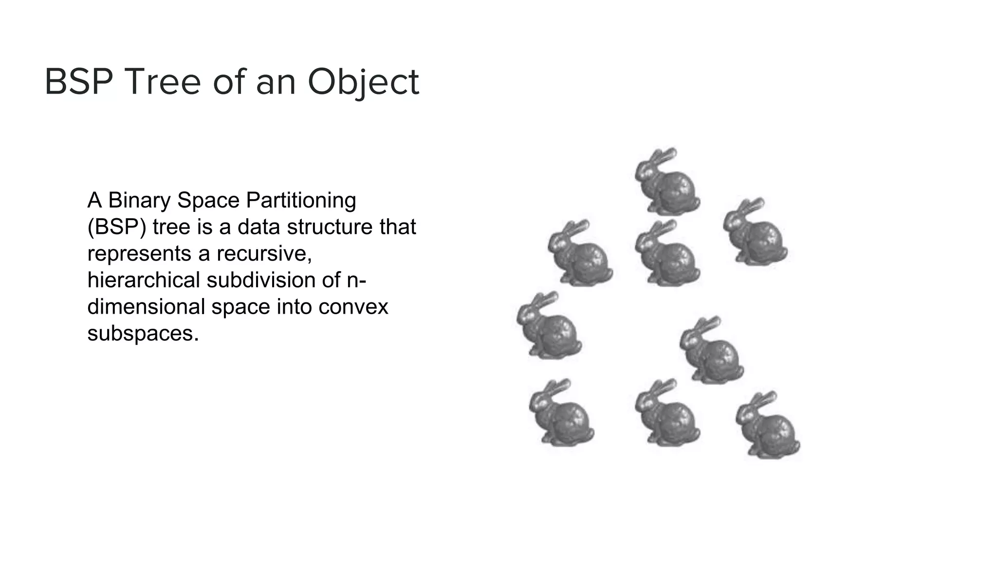 BSP Tree of an Object
A Binary Space Partitioning
(BSP) tree is a data structure that
represents a recursive,
hierarchical subdivision of n-
dimensional space into convex
subspaces.
 
