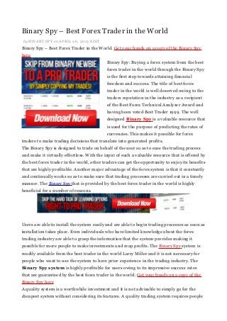Binary Spy – Best Forex Trader in the World
by BINARY SPY on APRIL 26, 2013 EDIT
Binary Spy – Best Forex Trader in the World. Get your hands on a copy of the Binary Spy
here
Binary Spy: Buying a forex system from the best
forex trader in the world through the Binary Spy
is the first step towards attaining financial
freedom and success. The title of best forex
trader in the world is well deserved owing to the
traders reputation in the industry as a recipient
of the Best Forex Technical Analyzer Award and
having been voted Best Trader 1999. The well
designed Binary Spy is a valuable resource that
is used for the purpose of predicting the rates of
currencies. This makes it possible for forex
traders to make trading decisions that translate into generated profits.
The Binary Spy is designed to trade on behalf of the user so as to ease the trading process
and make it virtually effortless. With the input of such a valuable resource that is offered by
the best forex trader in the world, other traders can get the opportunity to enjoy its benefits
that are highly profitable. Another major advantage of the forex system is that it constantly
and continually works so as to make sure that trading processes are carried out in a timely
manner. The Binary Spy that is provided by the best forex trader in the world is highly
beneficial for a number of reasons.
Users are able to install the system easily and are able to begin trading processes as soon as
installation takes place. Even individuals who have limited knowledge about the forex
trading industry are able to grasp the information that the system provides making it
possible for more people to make investments and reap profits. The Binary Spy system is
readily available from the best trader in the world Larry Miller and it is not necessary for
people who want to use the system to have prior experience in the trading industry. The
Binary Spy system is highly profitable for users owing to its impressive success rates
that are guaranteed by the best forex trader in the world. Get your hands on a copy of the
Binary Spy here
A quality system is a worthwhile investment and it is not advisable to simply go for the
cheapest system without considering its features. A quality trading system requires people
 