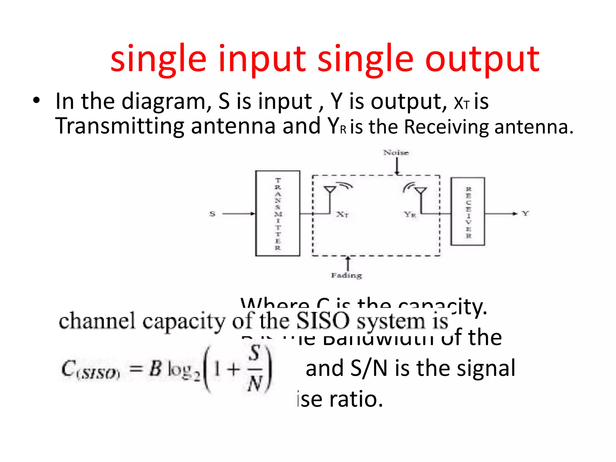 single input single output
• In the diagram, S is input , Y is output, XT is
Transmitting antenna and YR is the Receiving antenna.
Where C is the capacity.
B is the Bandwidth of the
signal and S/N is the signal
to noise ratio.
 