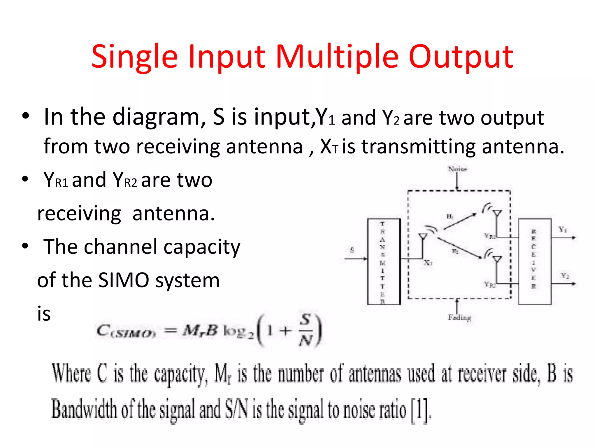 • In the diagram, S is input,Y1 and Y2 are two output
from two receiving antenna , XT is transmitting antenna.
• YR1 and YR2 are two
receiving antenna.
• The channel capacity
of the SIMO system
is
Single Input Multiple Output
 