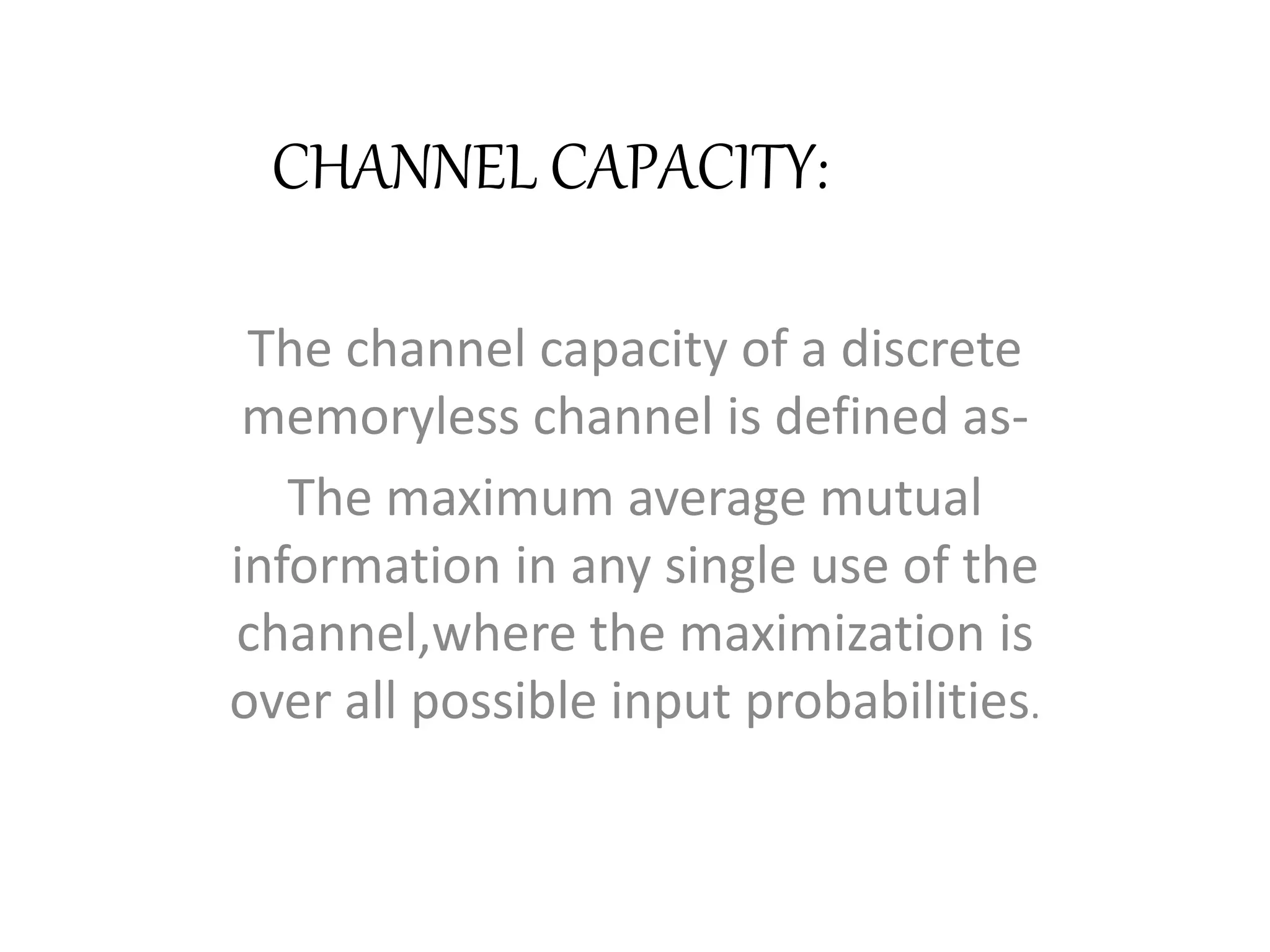 CHANNEL CAPACITY:
The channel capacity of a discrete
memoryless channel is defined as-
The maximum average mutual
information in any single use of the
channel,where the maximization is
over all possible input probabilities.
 