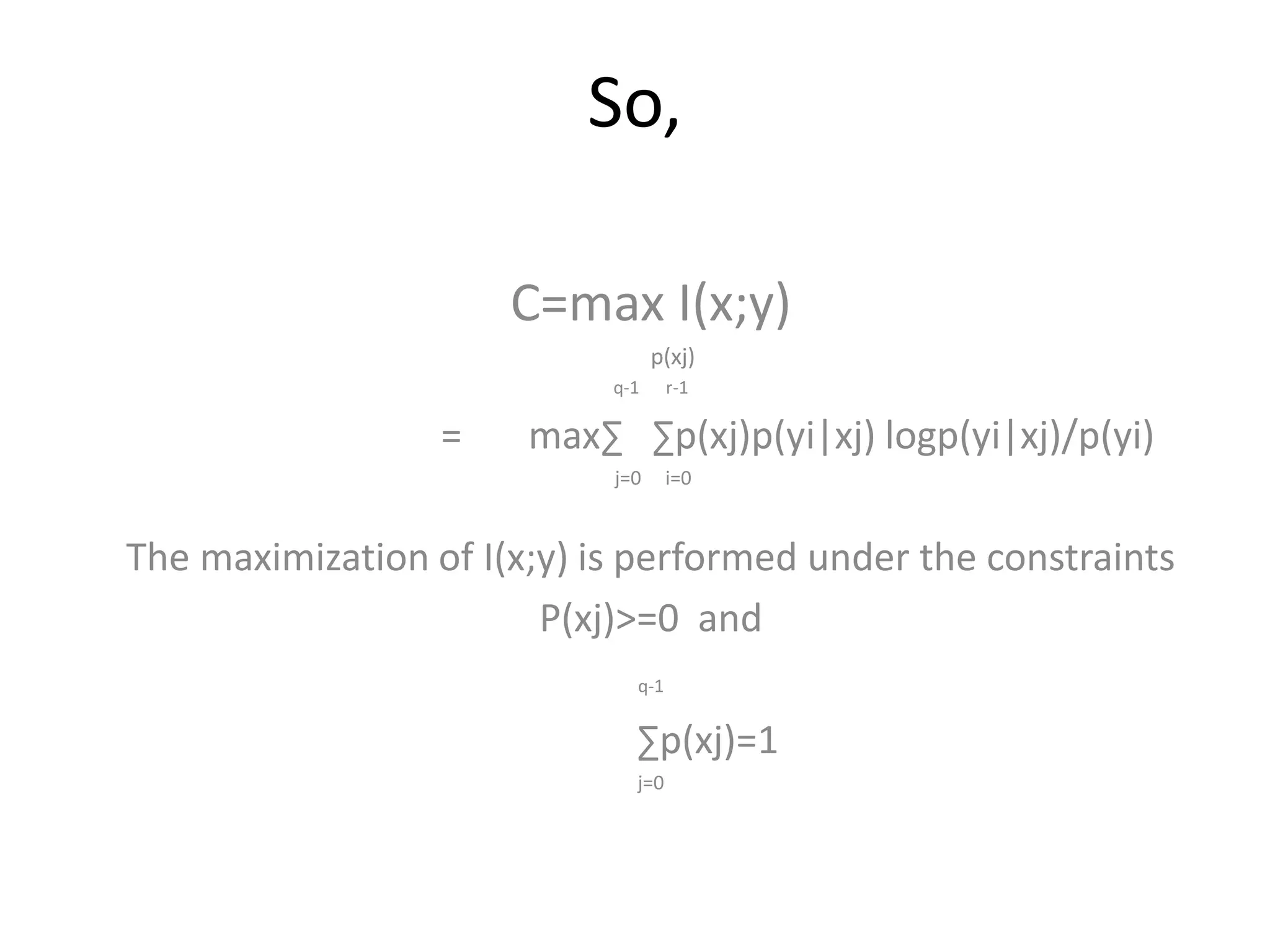 So,
C=max I(x;y)
p(xj)
q-1 r-1
= max∑ ∑p(xj)p(yi|xj) logp(yi|xj)/p(yi)
j=0 i=0
The maximization of I(x;y) is performed under the constraints
P(xj)>=0 and
q-1
∑p(xj)=1
j=0
 