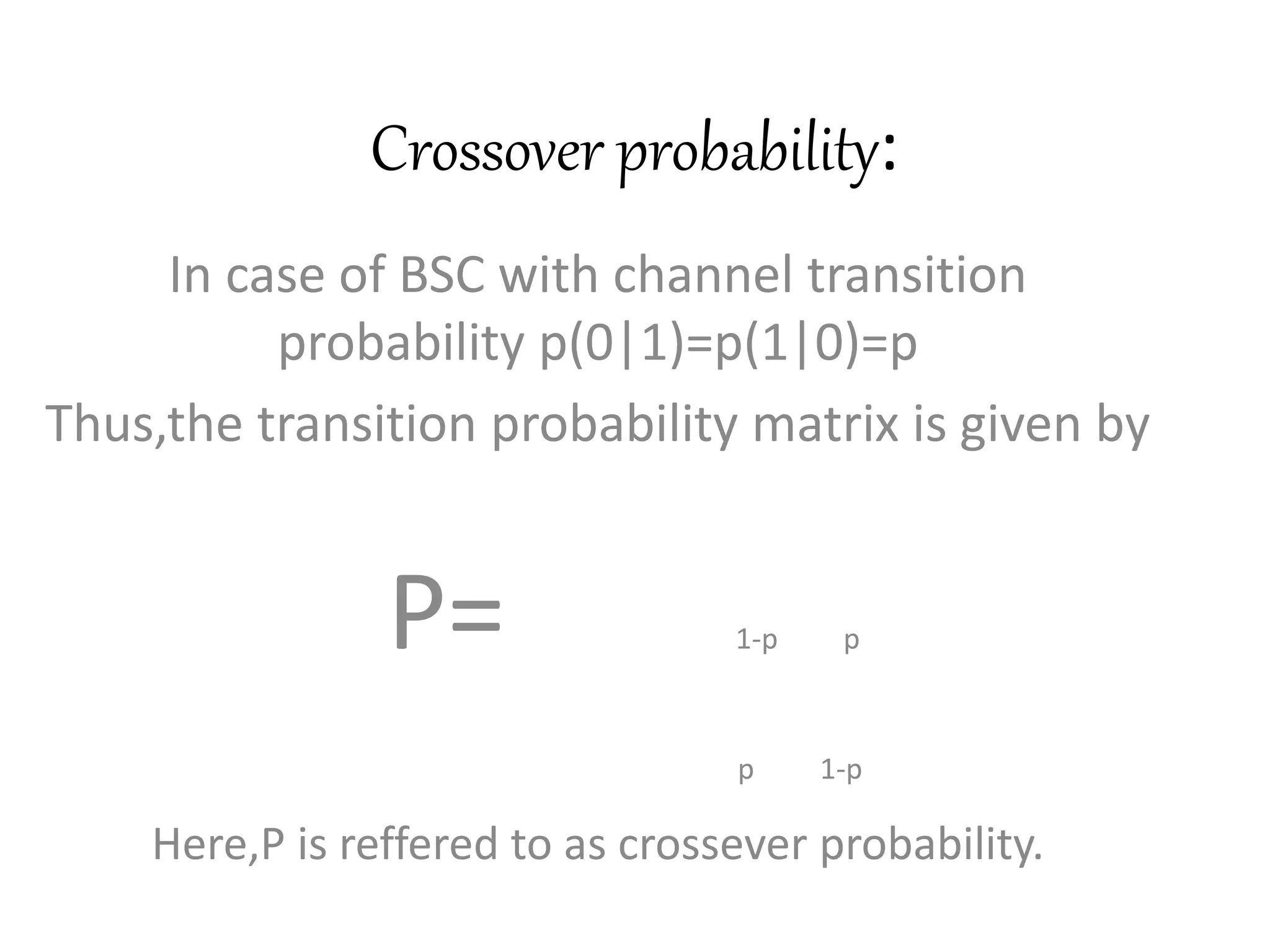 Crossover probability:
In case of BSC with channel transition
probability p(0|1)=p(1|0)=p
Thus,the transition probability matrix is given by
P= 1-p p
p 1-p
Here,P is reffered to as crossever probability.
 