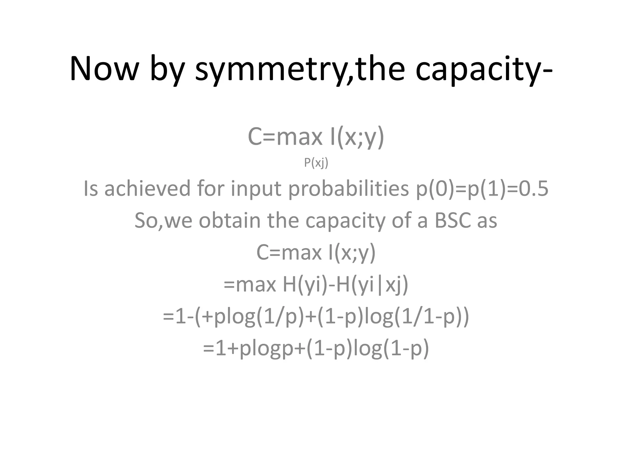 Now by symmetry,the capacity-
C=max I(x;y)
P(xj)
Is achieved for input probabilities p(0)=p(1)=0.5
So,we obtain the capacity of a BSC as
C=max I(x;y)
=max H(yi)-H(yi|xj)
=1-(+plog(1/p)+(1-p)log(1/1-p))
=1+plogp+(1-p)log(1-p)
 