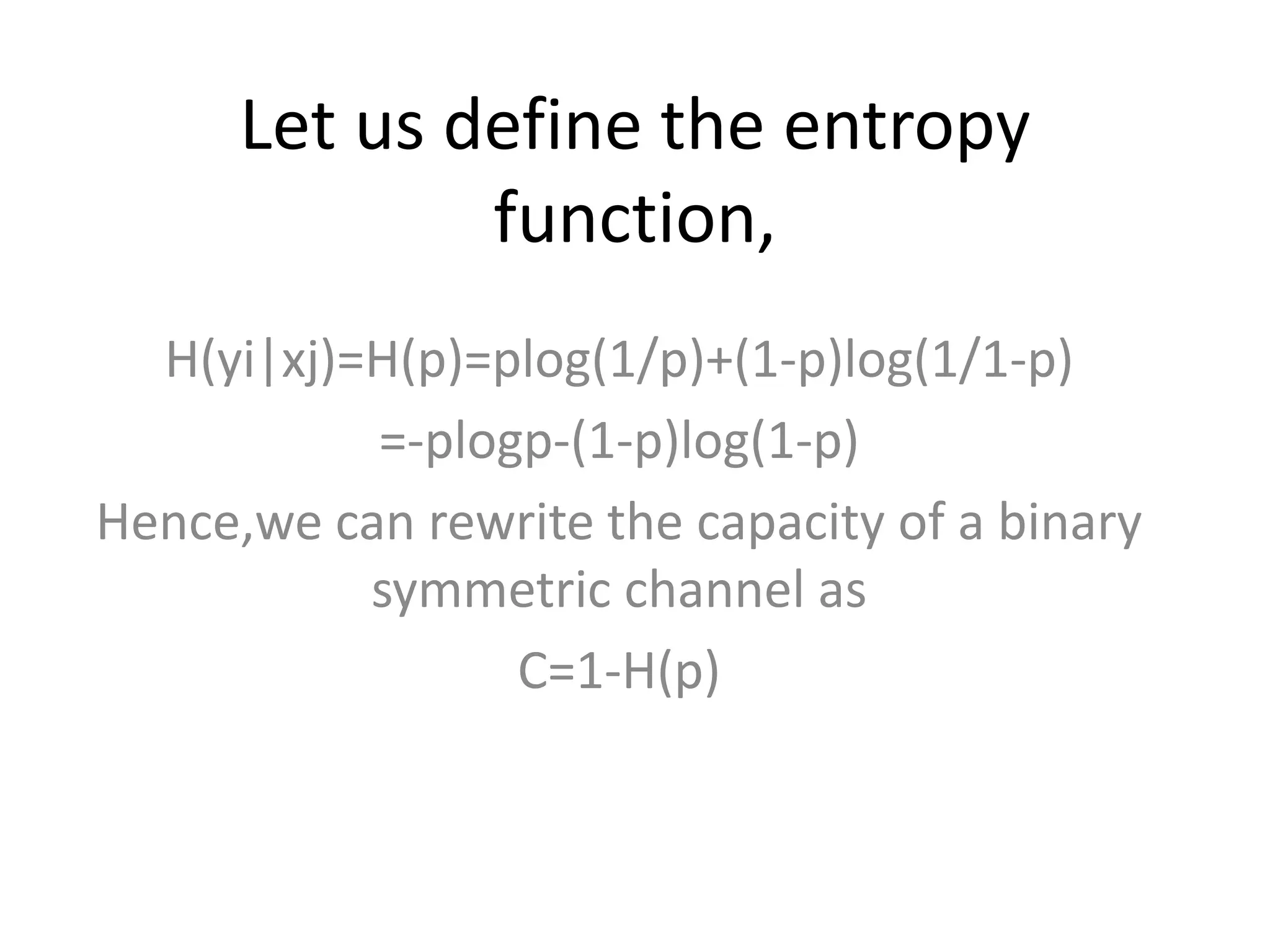 Let us define the entropy
function,
H(yi|xj)=H(p)=plog(1/p)+(1-p)log(1/1-p)
=-plogp-(1-p)log(1-p)
Hence,we can rewrite the capacity of a binary
symmetric channel as
C=1-H(p)
 