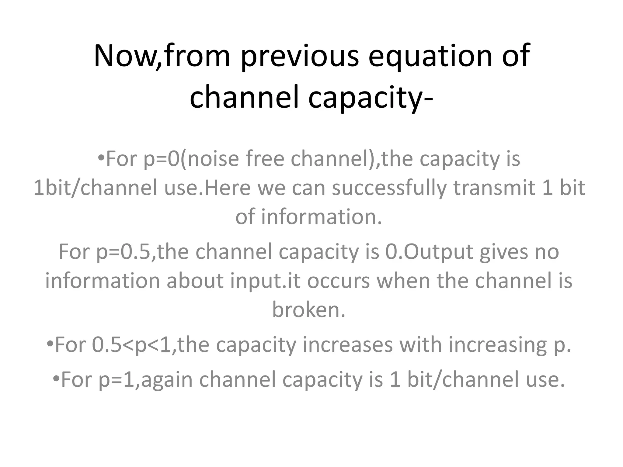 Now,from previous equation of
channel capacity-
•For p=0(noise free channel),the capacity is
1bit/channel use.Here we can successfully transmit 1 bit
of information.
For p=0.5,the channel capacity is 0.Output gives no
information about input.it occurs when the channel is
broken.
•For 0.5<p<1,the capacity increases with increasing p.
•For p=1,again channel capacity is 1 bit/channel use.
 
