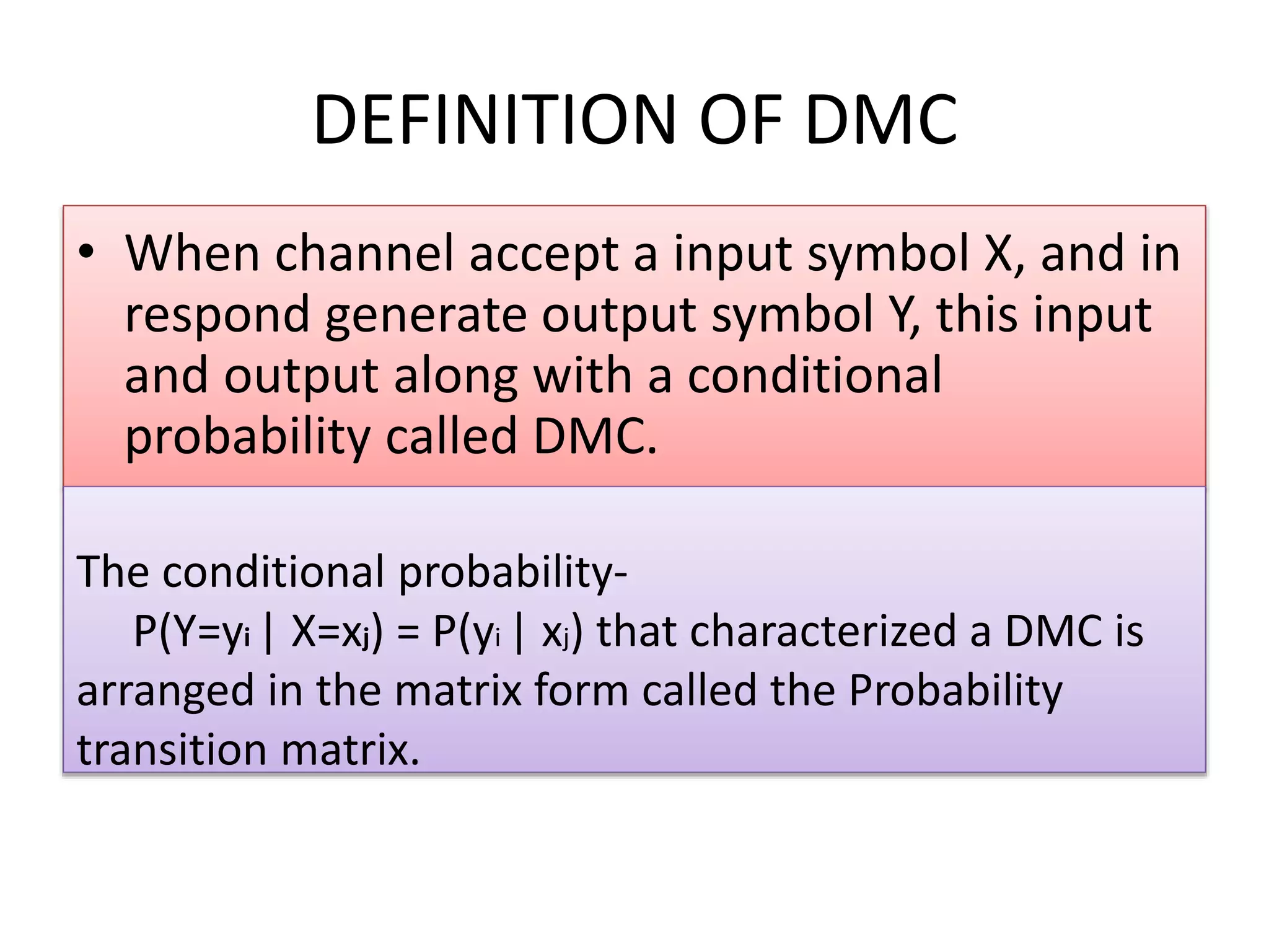 DEFINITION OF DMC
• When channel accept a input symbol X, and in
respond generate output symbol Y, this input
and output along with a conditional
probability called DMC.
The conditional probability-
P(Y=yi | X=xj) = P(yi | xj) that characterized a DMC is
arranged in the matrix form called the Probability
transition matrix.
 