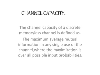 CHANNEL CAPACITY:
The channel capacity of a discrete
memoryless channel is defined as-
The maximum average mutual
information in any single use of the
channel,where the maximization is
over all possible input probabilities.
 