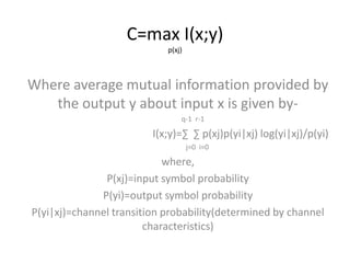 C=max I(x;y)
p(xj)
Where average mutual information provided by
the output y about input x is given by-
q-1 r-1
I(x;y)=∑ ∑ p(xj)p(yi|xj) log(yi|xj)/p(yi)
j=0 i=0
where,
P(xj)=input symbol probability
P(yi)=output symbol probability
P(yi|xj)=channel transition probability(determined by channel
characteristics)
 