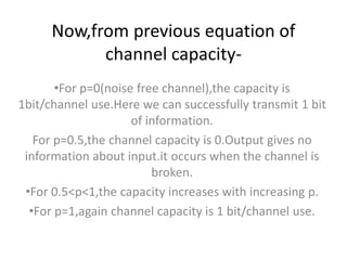 Now,from previous equation of
channel capacity-
•For p=0(noise free channel),the capacity is
1bit/channel use.Here we can successfully transmit 1 bit
of information.
For p=0.5,the channel capacity is 0.Output gives no
information about input.it occurs when the channel is
broken.
•For 0.5<p<1,the capacity increases with increasing p.
•For p=1,again channel capacity is 1 bit/channel use.
 