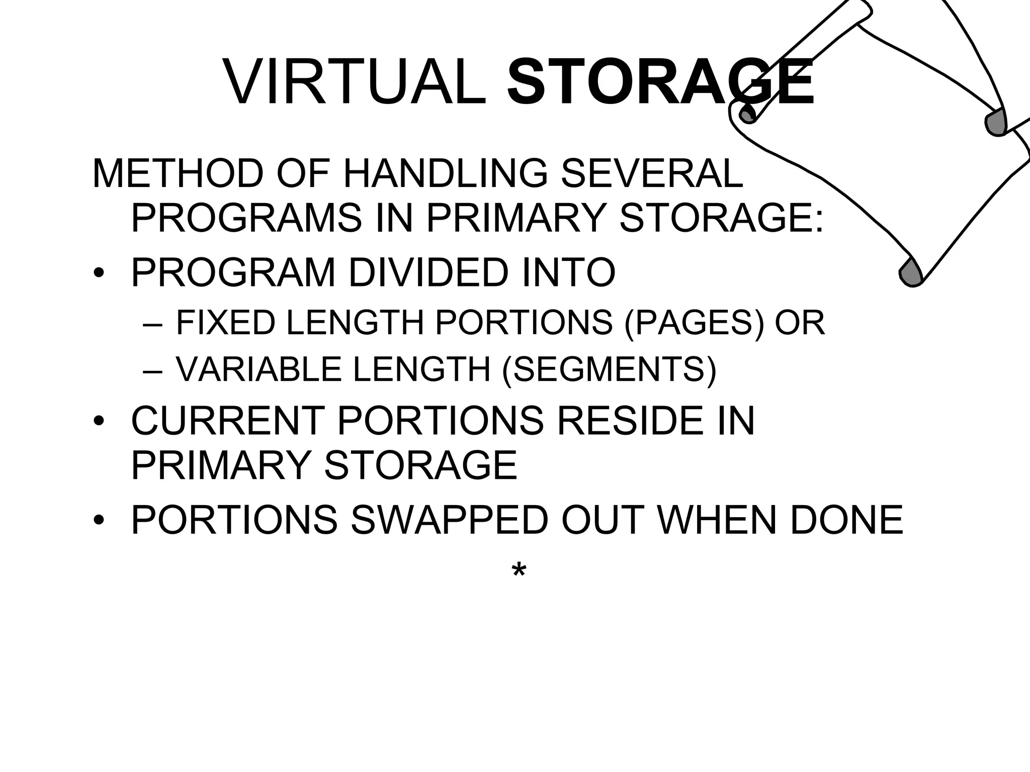 VIRTUAL  STORAGE METHOD OF HANDLING SEVERAL PROGRAMS IN PRIMARY STORAGE: PROGRAM DIVIDED INTO FIXED LENGTH PORTIONS (PAGES) OR VARIABLE LENGTH (SEGMENTS) CURRENT PORTIONS RESIDE IN PRIMARY STORAGE PORTIONS SWAPPED OUT WHEN DONE * 