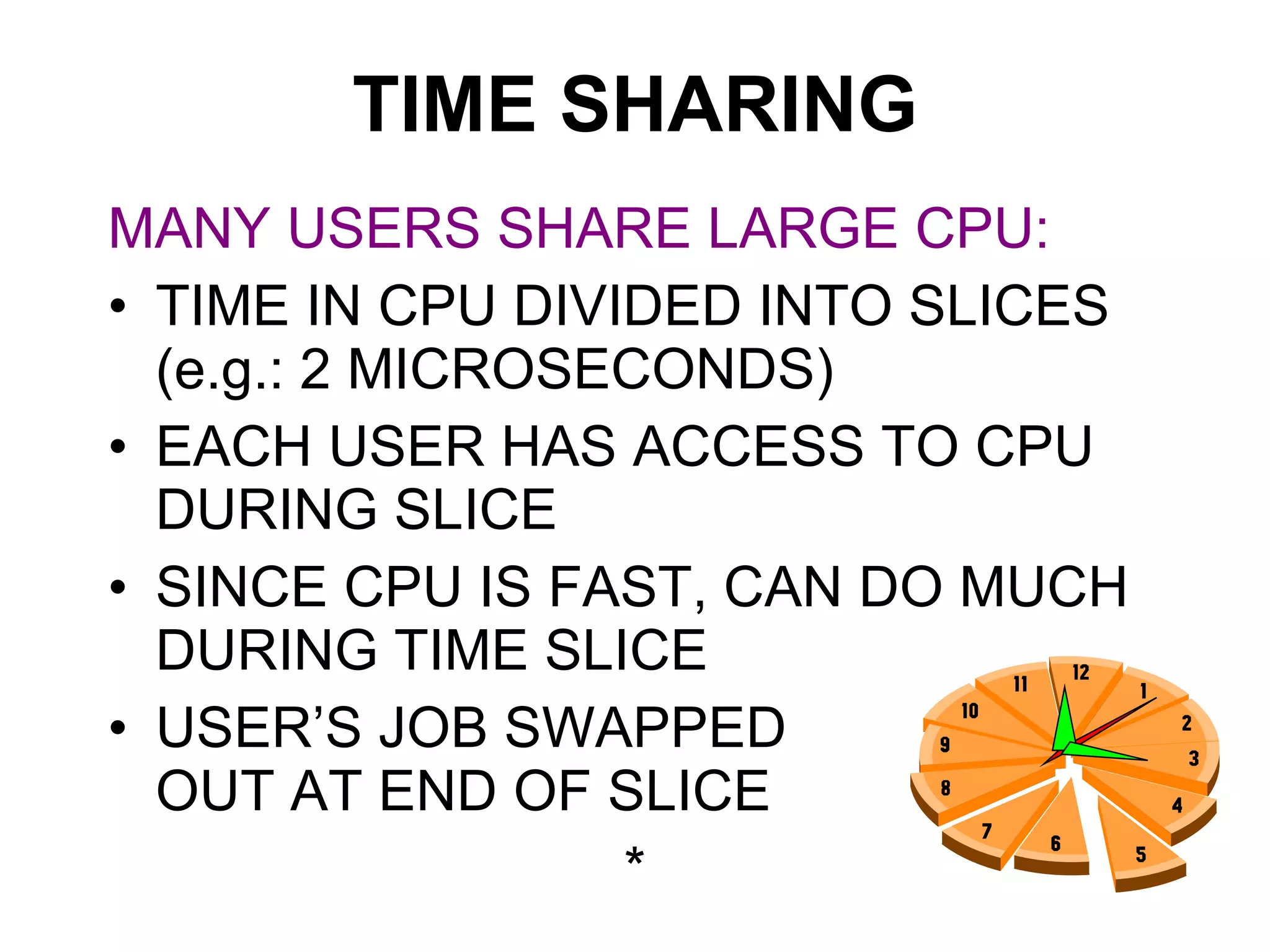 TIME SHARING MANY USERS SHARE LARGE CPU: TIME IN CPU DIVIDED INTO SLICES (e.g.: 2 MICROSECONDS) EACH USER HAS ACCESS TO CPU DURING SLICE SINCE CPU IS FAST, CAN DO MUCH DURING TIME SLICE USER’S JOB SWAPPED  OUT AT END OF SLICE * 