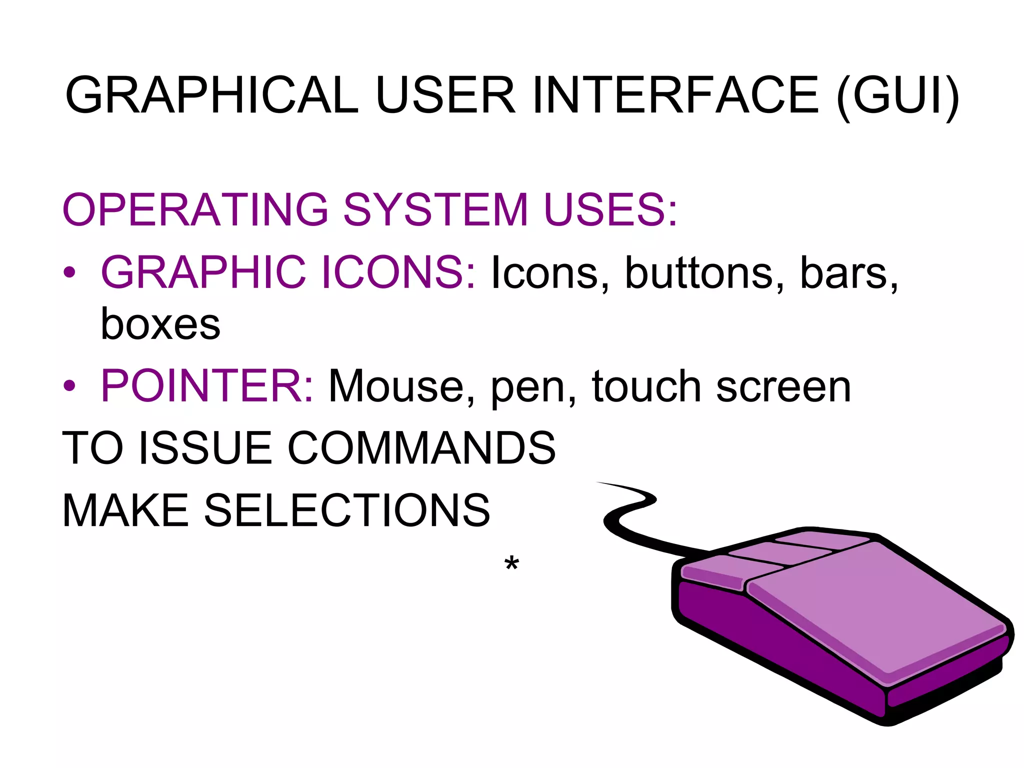GRAPHICAL USER INTERFACE (GUI) OPERATING SYSTEM USES: GRAPHIC ICONS:  Icons, buttons, bars, boxes POINTER:  Mouse, pen, touch screen TO ISSUE COMMANDS MAKE SELECTIONS * 